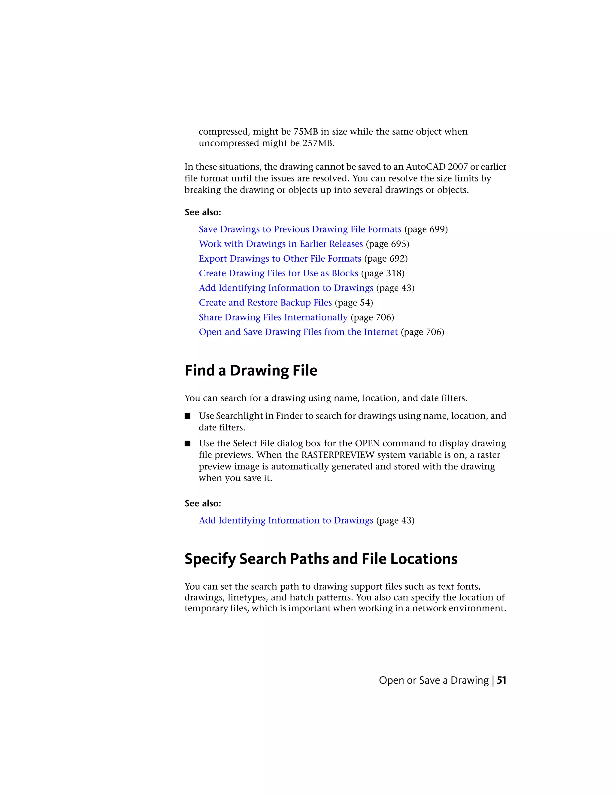 compressed, might be 75MB in size while the same object when
uncompressed might be 257MB.
In these situations, the drawing cannot be saved to an AutoCAD 2007 or earlier
file format until the issues are resolved. You can resolve the size limits by
breaking the drawing or objects up into several drawings or objects.
See also:
Save Drawings to Previous Drawing File Formats (page 699)
Work with Drawings in Earlier Releases (page 695)
Export Drawings to Other File Formats (page 692)
Create Drawing Files for Use as Blocks (page 318)
Add Identifying Information to Drawings (page 43)
Create and Restore Backup Files (page 54)
Share Drawing Files Internationally (page 706)
Open and Save Drawing Files from the Internet (page 706)
Find a Drawing File
You can search for a drawing using name, location, and date filters.
■ Use Searchlight in Finder to search for drawings using name, location, and
date filters.
■ Use the Select File dialog box for the OPEN command to display drawing
file previews. When the RASTERPREVIEW system variable is on, a raster
preview image is automatically generated and stored with the drawing
when you save it.
See also:
Add Identifying Information to Drawings (page 43)
Specify Search Paths and File Locations
You can set the search path to drawing support files such as text fonts,
drawings, linetypes, and hatch patterns. You also can specify the location of
temporary files, which is important when working in a network environment.
Open or Save a Drawing | 51
 