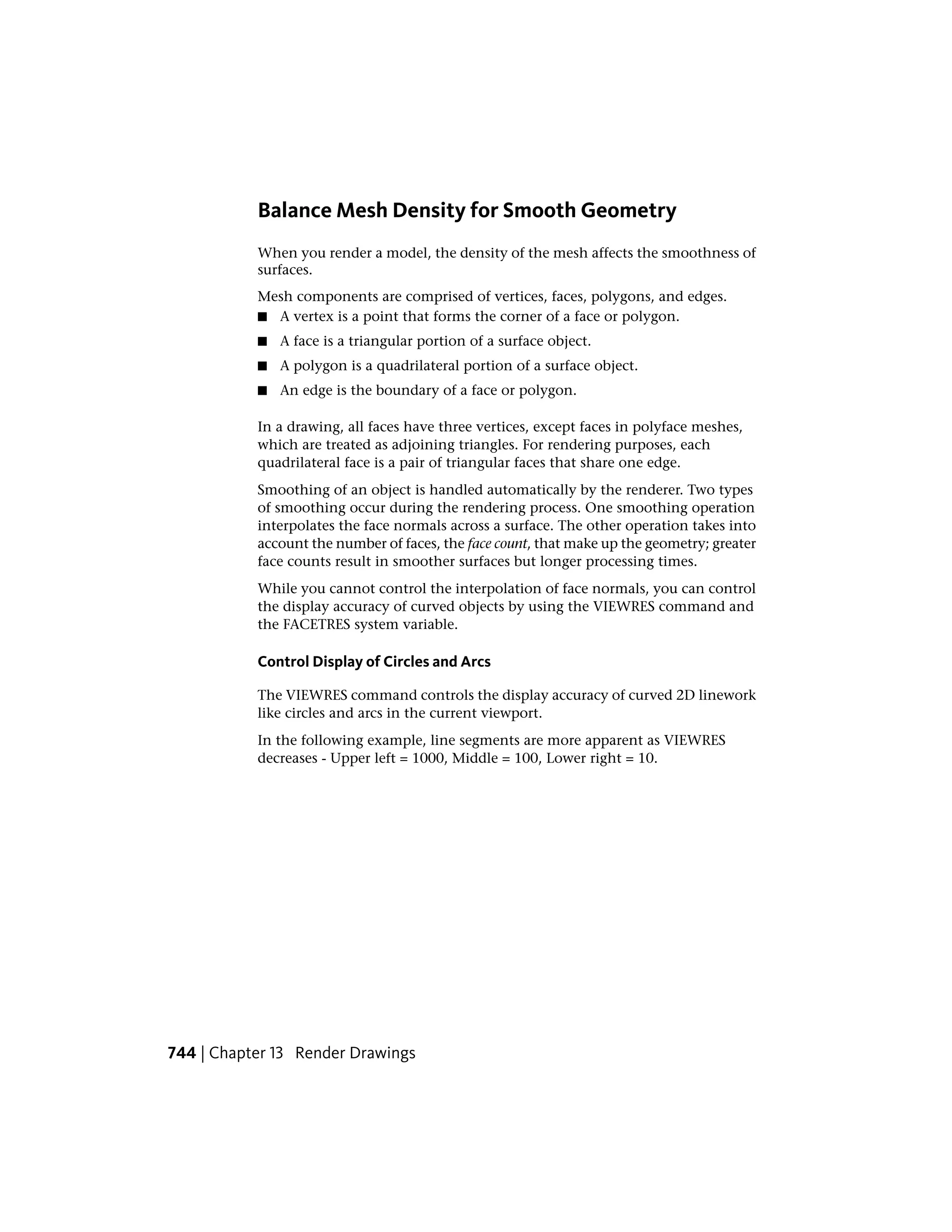 Balance Mesh Density for Smooth Geometry
When you render a model, the density of the mesh affects the smoothness of
surfaces.
Mesh components are comprised of vertices, faces, polygons, and edges.
■ A vertex is a point that forms the corner of a face or polygon.
■ A face is a triangular portion of a surface object.
■ A polygon is a quadrilateral portion of a surface object.
■ An edge is the boundary of a face or polygon.
In a drawing, all faces have three vertices, except faces in polyface meshes,
which are treated as adjoining triangles. For rendering purposes, each
quadrilateral face is a pair of triangular faces that share one edge.
Smoothing of an object is handled automatically by the renderer. Two types
of smoothing occur during the rendering process. One smoothing operation
interpolates the face normals across a surface. The other operation takes into
account the number of faces, the face count, that make up the geometry; greater
face counts result in smoother surfaces but longer processing times.
While you cannot control the interpolation of face normals, you can control
the display accuracy of curved objects by using the VIEWRES command and
the FACETRES system variable.
Control Display of Circles and Arcs
The VIEWRES command controls the display accuracy of curved 2D linework
like circles and arcs in the current viewport.
In the following example, line segments are more apparent as VIEWRES
decreases - Upper left = 1000, Middle = 100, Lower right = 10.
744 | Chapter 13 Render Drawings
 