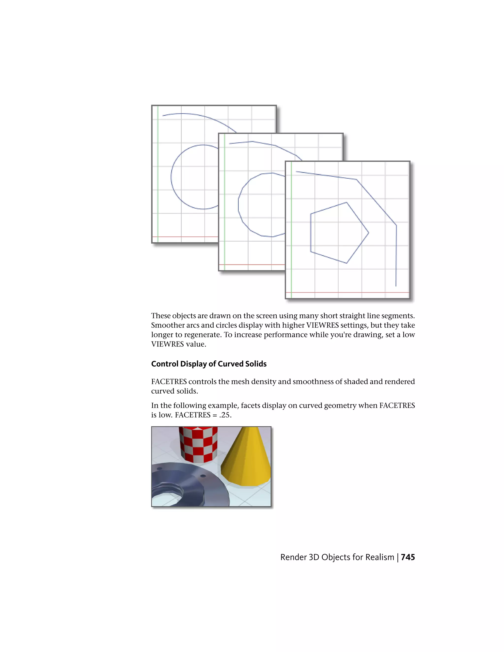 These objects are drawn on the screen using many short straight line segments.
Smoother arcs and circles display with higher VIEWRES settings, but they take
longer to regenerate. To increase performance while you're drawing, set a low
VIEWRES value.
Control Display of Curved Solids
FACETRES controls the mesh density and smoothness of shaded and rendered
curved solids.
In the following example, facets display on curved geometry when FACETRES
is low. FACETRES = .25.
Render 3D Objects for Realism | 745
 