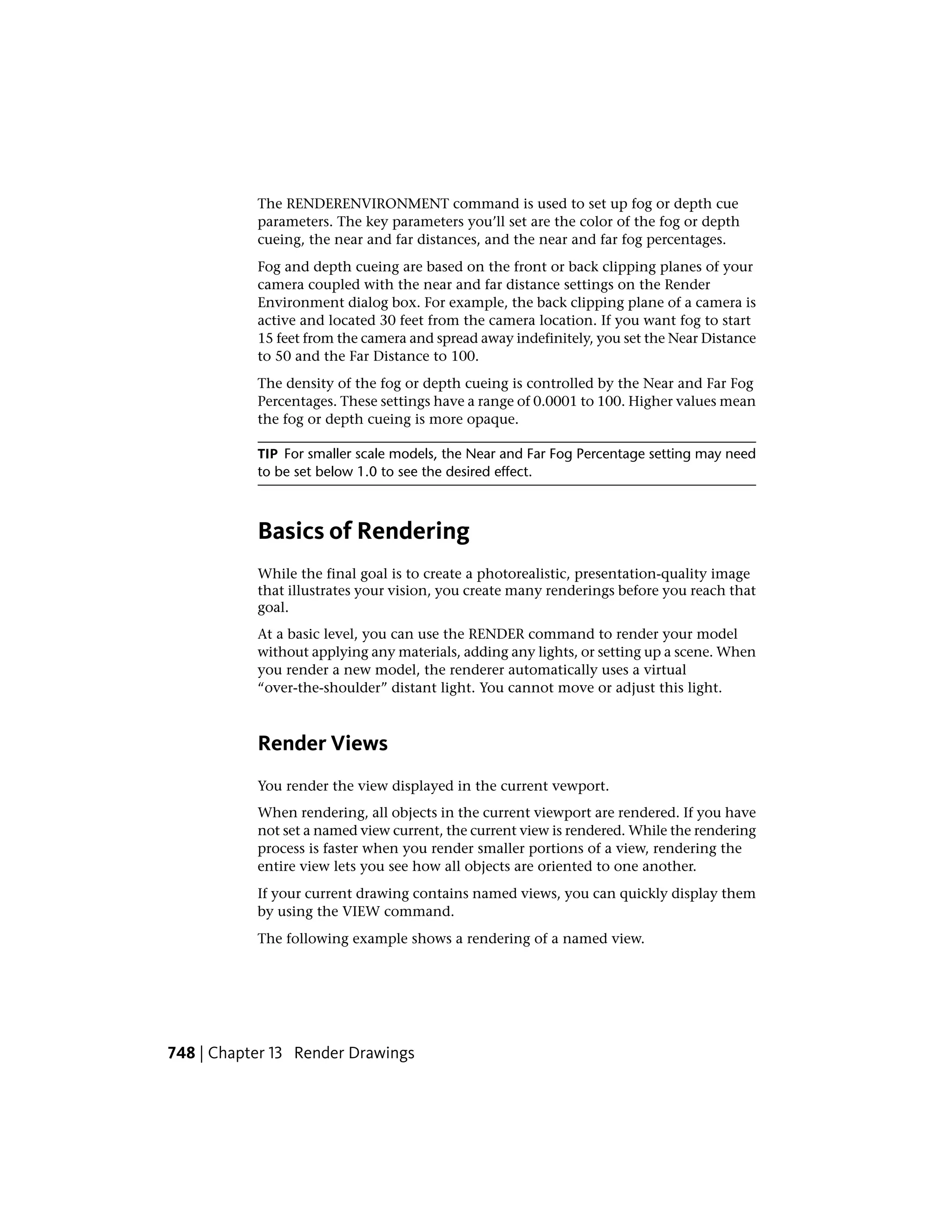 The RENDERENVIRONMENT command is used to set up fog or depth cue
parameters. The key parameters you’ll set are the color of the fog or depth
cueing, the near and far distances, and the near and far fog percentages.
Fog and depth cueing are based on the front or back clipping planes of your
camera coupled with the near and far distance settings on the Render
Environment dialog box. For example, the back clipping plane of a camera is
active and located 30 feet from the camera location. If you want fog to start
15 feet from the camera and spread away indefinitely, you set the Near Distance
to 50 and the Far Distance to 100.
The density of the fog or depth cueing is controlled by the Near and Far Fog
Percentages. These settings have a range of 0.0001 to 100. Higher values mean
the fog or depth cueing is more opaque.
TIP For smaller scale models, the Near and Far Fog Percentage setting may need
to be set below 1.0 to see the desired effect.
Basics of Rendering
While the final goal is to create a photorealistic, presentation-quality image
that illustrates your vision, you create many renderings before you reach that
goal.
At a basic level, you can use the RENDER command to render your model
without applying any materials, adding any lights, or setting up a scene. When
you render a new model, the renderer automatically uses a virtual
“over-the-shoulder” distant light. You cannot move or adjust this light.
Render Views
You render the view displayed in the current vewport.
When rendering, all objects in the current viewport are rendered. If you have
not set a named view current, the current view is rendered. While the rendering
process is faster when you render smaller portions of a view, rendering the
entire view lets you see how all objects are oriented to one another.
If your current drawing contains named views, you can quickly display them
by using the VIEW command.
The following example shows a rendering of a named view.
748 | Chapter 13 Render Drawings
 