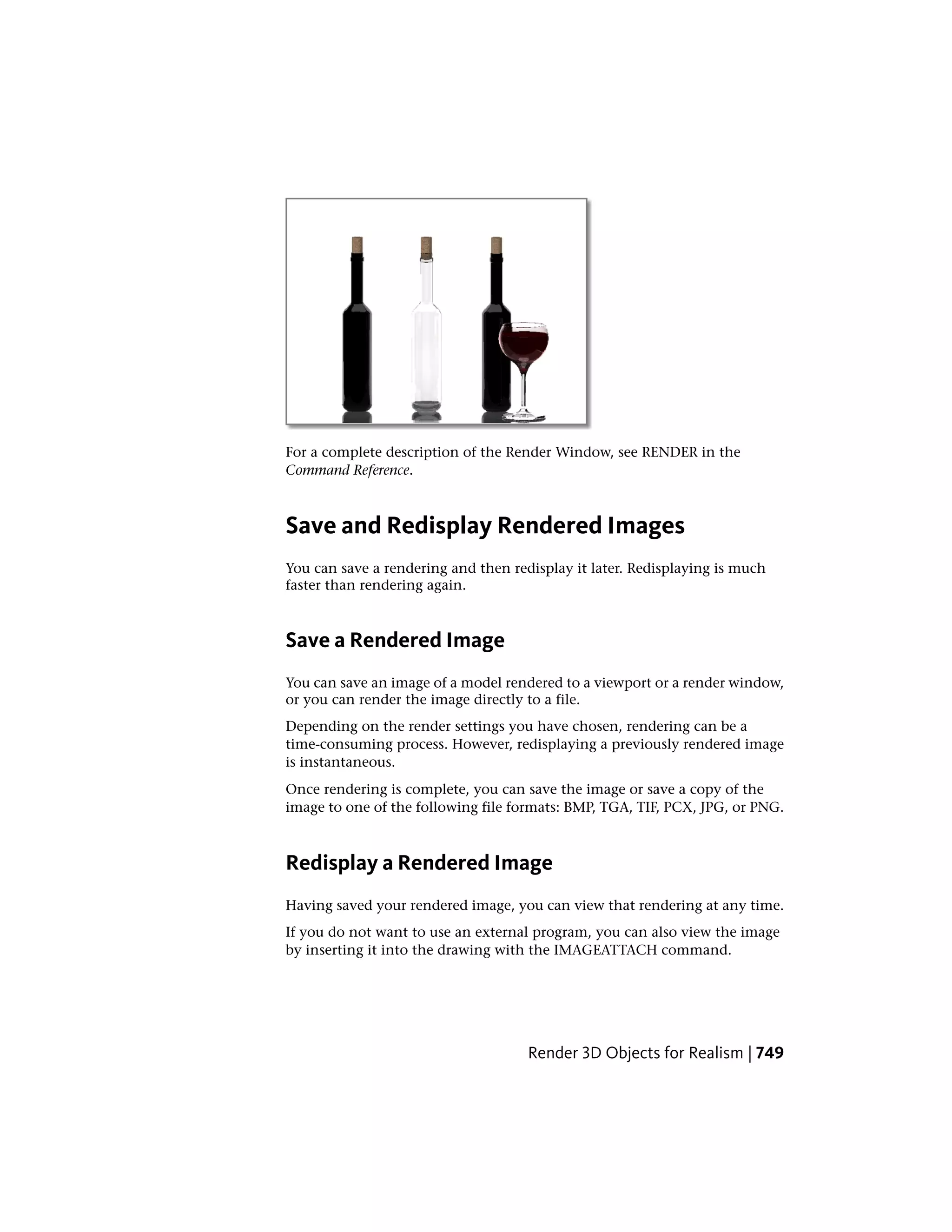 For a complete description of the Render Window, see RENDER in the
Command Reference.
Save and Redisplay Rendered Images
You can save a rendering and then redisplay it later. Redisplaying is much
faster than rendering again.
Save a Rendered Image
You can save an image of a model rendered to a viewport or a render window,
or you can render the image directly to a file.
Depending on the render settings you have chosen, rendering can be a
time-consuming process. However, redisplaying a previously rendered image
is instantaneous.
Once rendering is complete, you can save the image or save a copy of the
image to one of the following file formats: BMP, TGA, TIF, PCX, JPG, or PNG.
Redisplay a Rendered Image
Having saved your rendered image, you can view that rendering at any time.
If you do not want to use an external program, you can also view the image
by inserting it into the drawing with the IMAGEATTACH command.
Render 3D Objects for Realism | 749
 