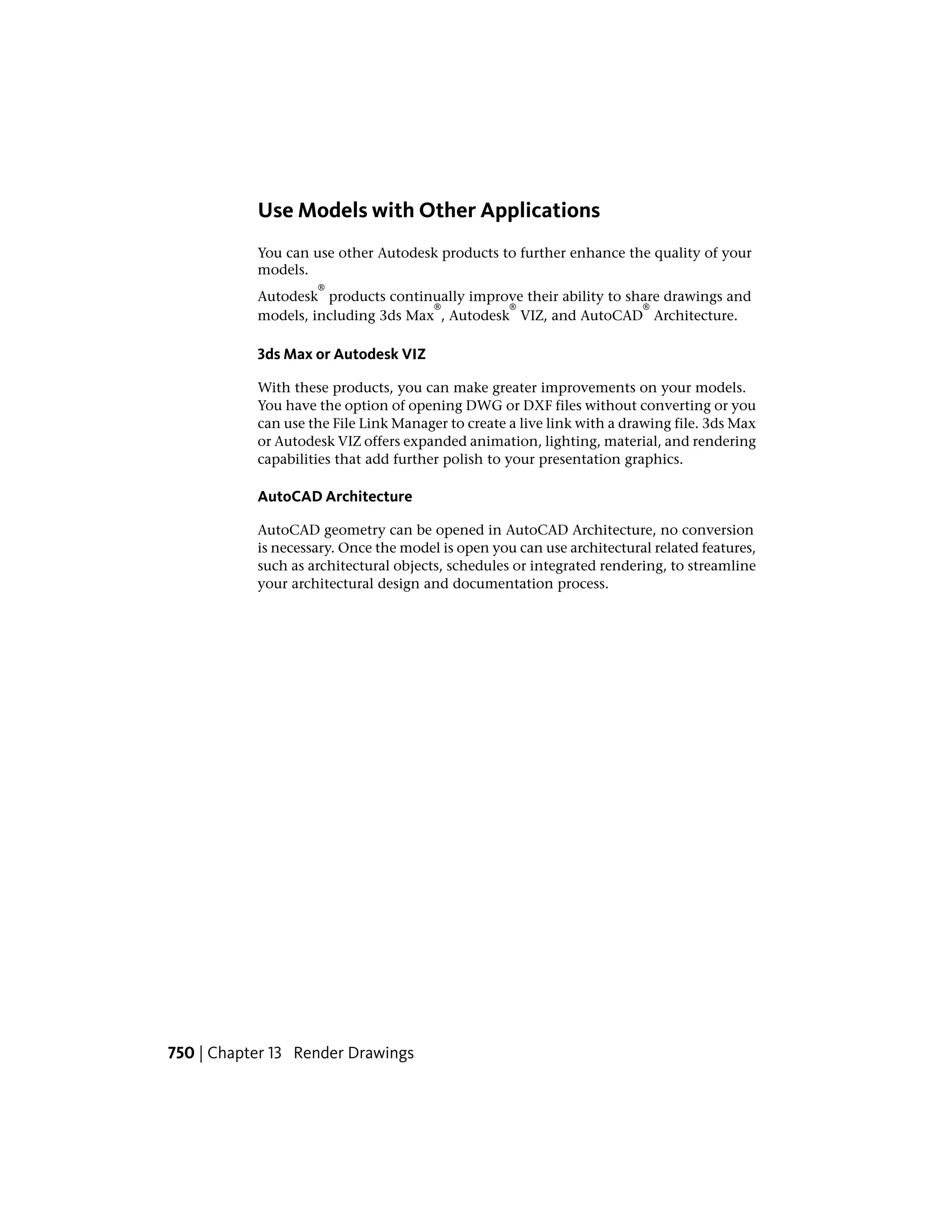 Use Models with Other Applications
You can use other Autodesk products to further enhance the quality of your
models.
Autodesk
®
products continually improve their ability to share drawings and
models, including 3ds Max
®
, Autodesk
®
VIZ, and AutoCAD
®
Architecture.
3ds Max or Autodesk VIZ
With these products, you can make greater improvements on your models.
You have the option of opening DWG or DXF files without converting or you
can use the File Link Manager to create a live link with a drawing file. 3ds Max
or Autodesk VIZ offers expanded animation, lighting, material, and rendering
capabilities that add further polish to your presentation graphics.
AutoCAD Architecture
AutoCAD geometry can be opened in AutoCAD Architecture, no conversion
is necessary. Once the model is open you can use architectural related features,
such as architectural objects, schedules or integrated rendering, to streamline
your architectural design and documentation process.
750 | Chapter 13 Render Drawings
 