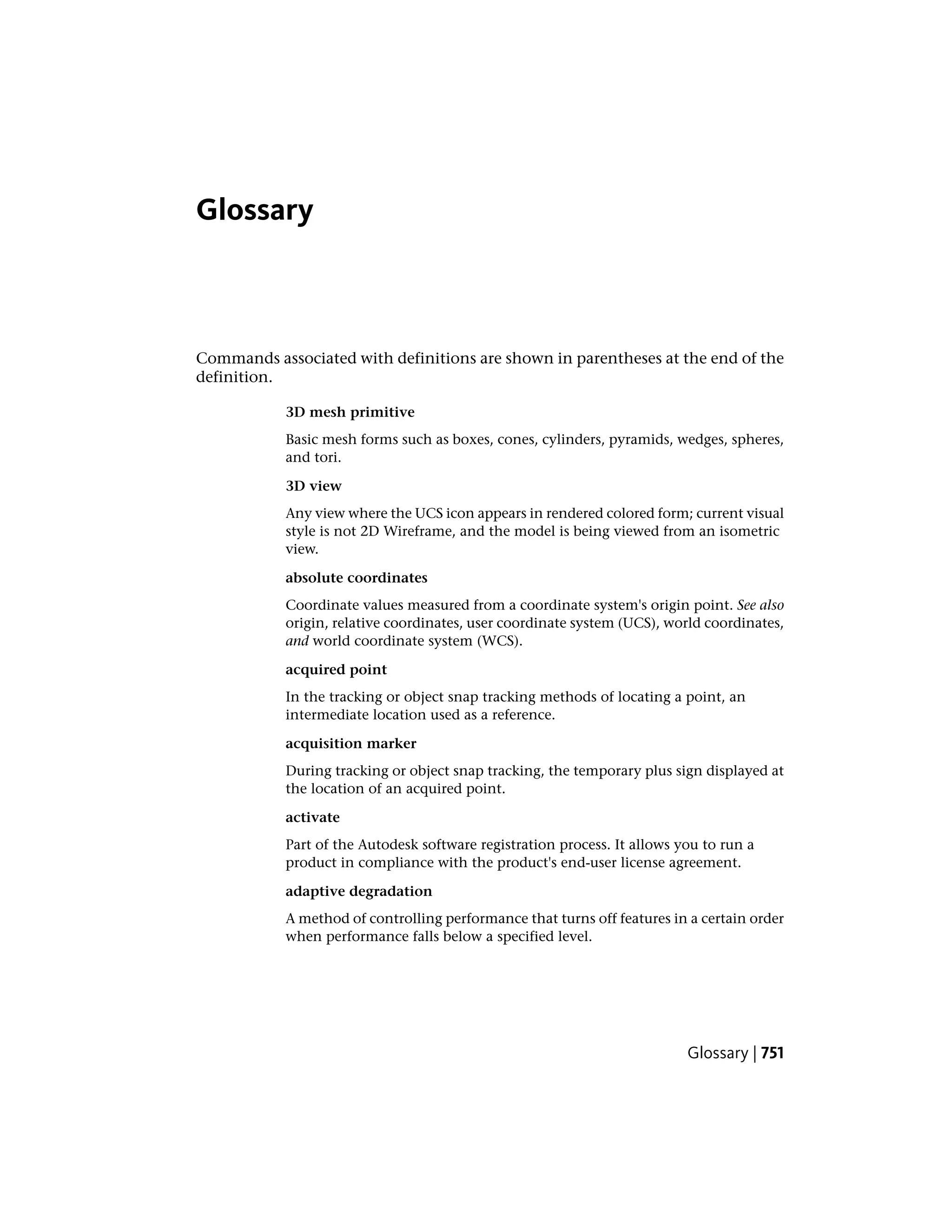 Glossary
Commands associated with definitions are shown in parentheses at the end of the
definition.
3D mesh primitive
Basic mesh forms such as boxes, cones, cylinders, pyramids, wedges, spheres,
and tori.
3D view
Any view where the UCS icon appears in rendered colored form; current visual
style is not 2D Wireframe, and the model is being viewed from an isometric
view.
absolute coordinates
Coordinate values measured from a coordinate system's origin point. See also
origin, relative coordinates, user coordinate system (UCS), world coordinates,
and world coordinate system (WCS).
acquired point
In the tracking or object snap tracking methods of locating a point, an
intermediate location used as a reference.
acquisition marker
During tracking or object snap tracking, the temporary plus sign displayed at
the location of an acquired point.
activate
Part of the Autodesk software registration process. It allows you to run a
product in compliance with the product's end-user license agreement.
adaptive degradation
A method of controlling performance that turns off features in a certain order
when performance falls below a specified level.
Glossary | 751
 
