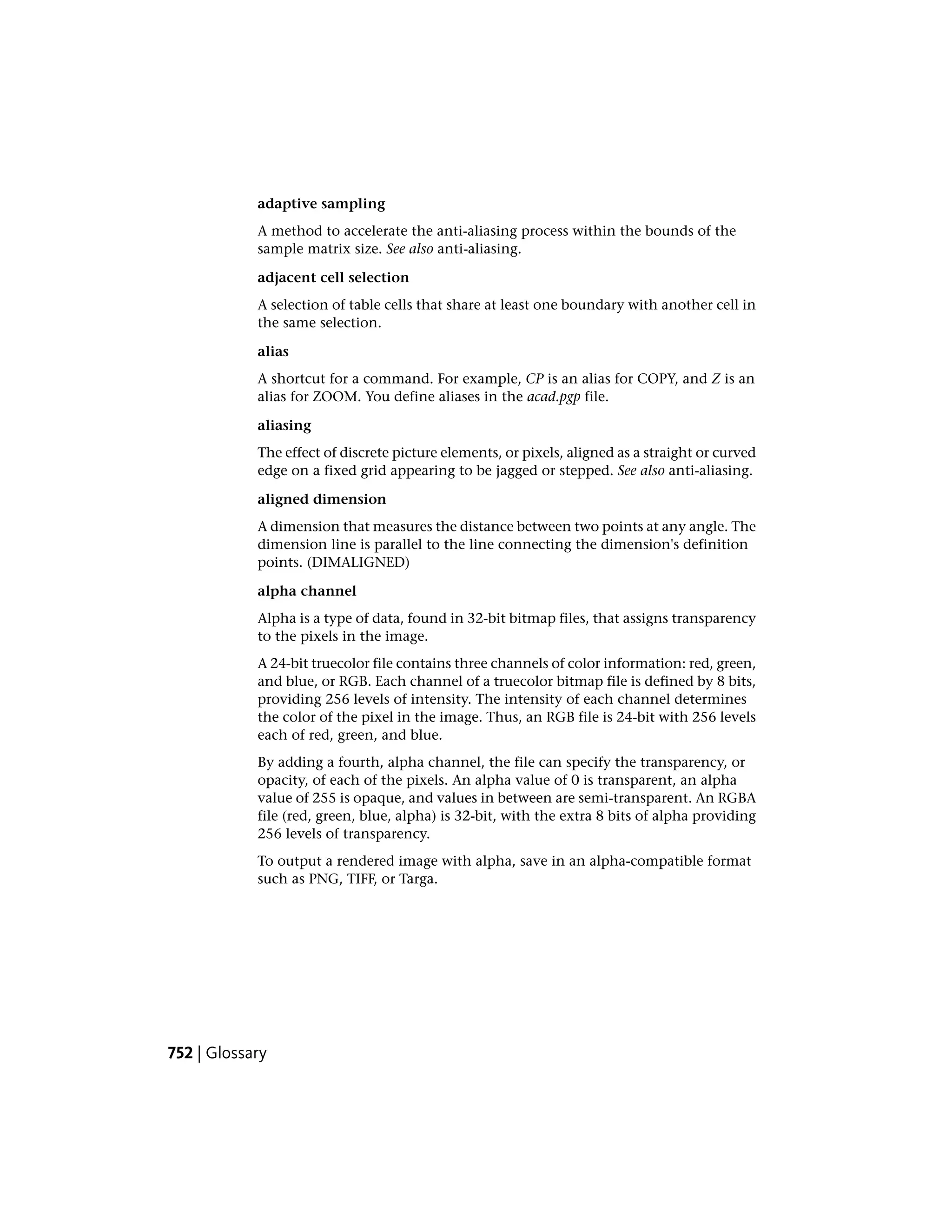 adaptive sampling
A method to accelerate the anti-aliasing process within the bounds of the
sample matrix size. See also anti-aliasing.
adjacent cell selection
A selection of table cells that share at least one boundary with another cell in
the same selection.
alias
A shortcut for a command. For example, CP is an alias for COPY, and Z is an
alias for ZOOM. You define aliases in the acad.pgp file.
aliasing
The effect of discrete picture elements, or pixels, aligned as a straight or curved
edge on a fixed grid appearing to be jagged or stepped. See also anti-aliasing.
aligned dimension
A dimension that measures the distance between two points at any angle. The
dimension line is parallel to the line connecting the dimension's definition
points. (DIMALIGNED)
alpha channel
Alpha is a type of data, found in 32-bit bitmap files, that assigns transparency
to the pixels in the image.
A 24-bit truecolor file contains three channels of color information: red, green,
and blue, or RGB. Each channel of a truecolor bitmap file is defined by 8 bits,
providing 256 levels of intensity. The intensity of each channel determines
the color of the pixel in the image. Thus, an RGB file is 24-bit with 256 levels
each of red, green, and blue.
By adding a fourth, alpha channel, the file can specify the transparency, or
opacity, of each of the pixels. An alpha value of 0 is transparent, an alpha
value of 255 is opaque, and values in between are semi-transparent. An RGBA
file (red, green, blue, alpha) is 32-bit, with the extra 8 bits of alpha providing
256 levels of transparency.
To output a rendered image with alpha, save in an alpha-compatible format
such as PNG, TIFF, or Targa.
752 | Glossary
 