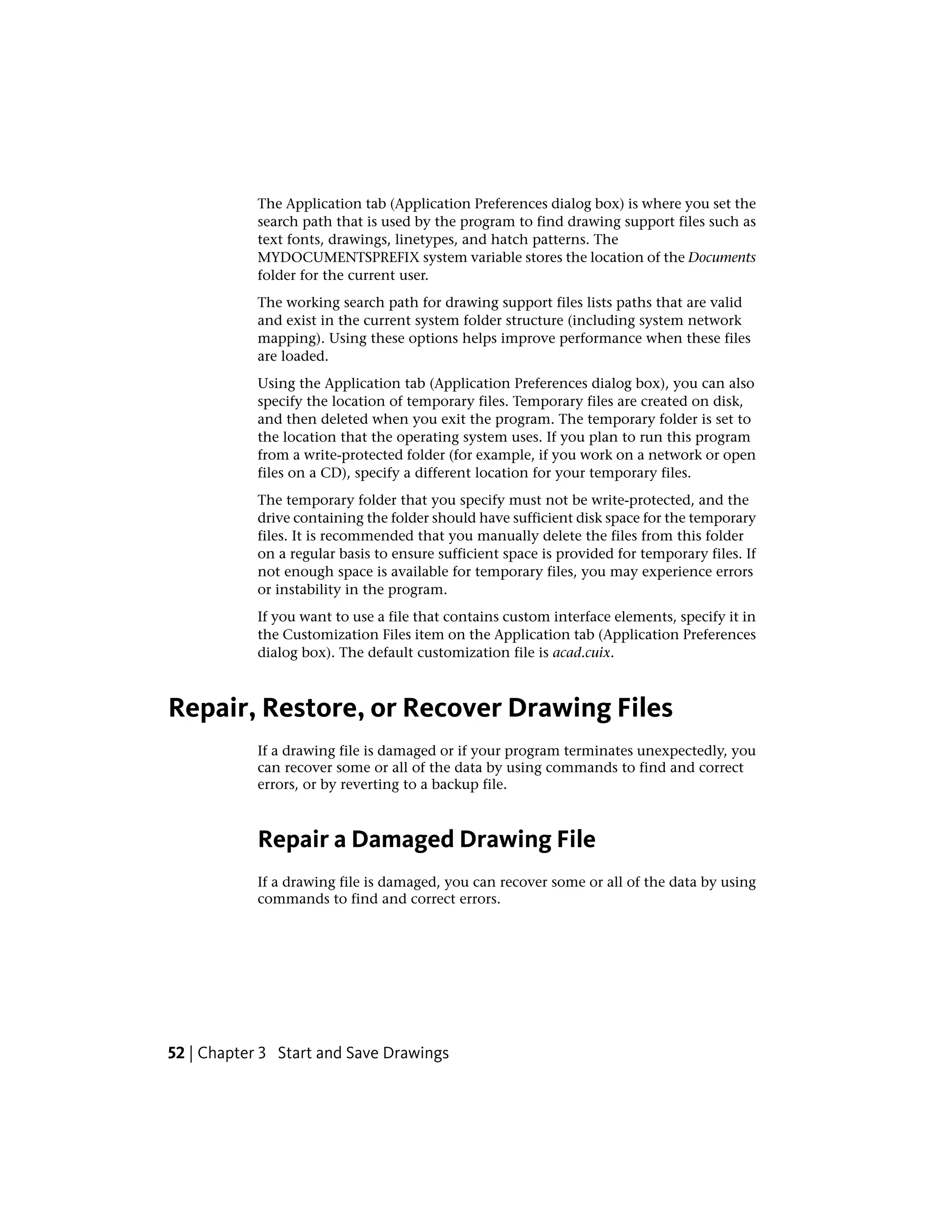 The Application tab (Application Preferences dialog box) is where you set the
search path that is used by the program to find drawing support files such as
text fonts, drawings, linetypes, and hatch patterns. The
MYDOCUMENTSPREFIX system variable stores the location of the Documents
folder for the current user.
The working search path for drawing support files lists paths that are valid
and exist in the current system folder structure (including system network
mapping). Using these options helps improve performance when these files
are loaded.
Using the Application tab (Application Preferences dialog box), you can also
specify the location of temporary files. Temporary files are created on disk,
and then deleted when you exit the program. The temporary folder is set to
the location that the operating system uses. If you plan to run this program
from a write-protected folder (for example, if you work on a network or open
files on a CD), specify a different location for your temporary files.
The temporary folder that you specify must not be write-protected, and the
drive containing the folder should have sufficient disk space for the temporary
files. It is recommended that you manually delete the files from this folder
on a regular basis to ensure sufficient space is provided for temporary files. If
not enough space is available for temporary files, you may experience errors
or instability in the program.
If you want to use a file that contains custom interface elements, specify it in
the Customization Files item on the Application tab (Application Preferences
dialog box). The default customization file is acad.cuix.
Repair, Restore, or Recover Drawing Files
If a drawing file is damaged or if your program terminates unexpectedly, you
can recover some or all of the data by using commands to find and correct
errors, or by reverting to a backup file.
Repair a Damaged Drawing File
If a drawing file is damaged, you can recover some or all of the data by using
commands to find and correct errors.
52 | Chapter 3 Start and Save Drawings
 