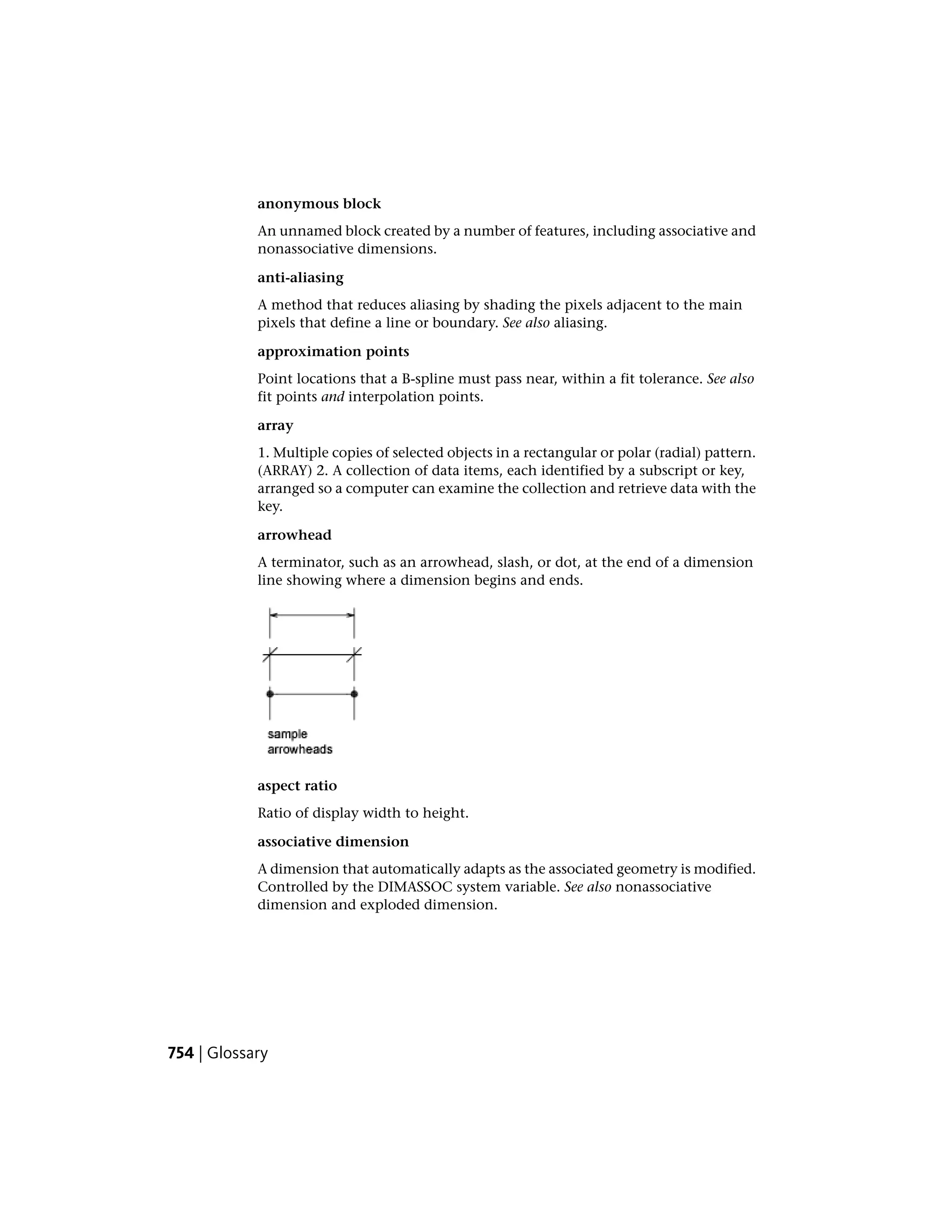 anonymous block
An unnamed block created by a number of features, including associative and
nonassociative dimensions.
anti-aliasing
A method that reduces aliasing by shading the pixels adjacent to the main
pixels that define a line or boundary. See also aliasing.
approximation points
Point locations that a B-spline must pass near, within a fit tolerance. See also
fit points and interpolation points.
array
1. Multiple copies of selected objects in a rectangular or polar (radial) pattern.
(ARRAY) 2. A collection of data items, each identified by a subscript or key,
arranged so a computer can examine the collection and retrieve data with the
key.
arrowhead
A terminator, such as an arrowhead, slash, or dot, at the end of a dimension
line showing where a dimension begins and ends.
aspect ratio
Ratio of display width to height.
associative dimension
A dimension that automatically adapts as the associated geometry is modified.
Controlled by the DIMASSOC system variable. See also nonassociative
dimension and exploded dimension.
754 | Glossary
 