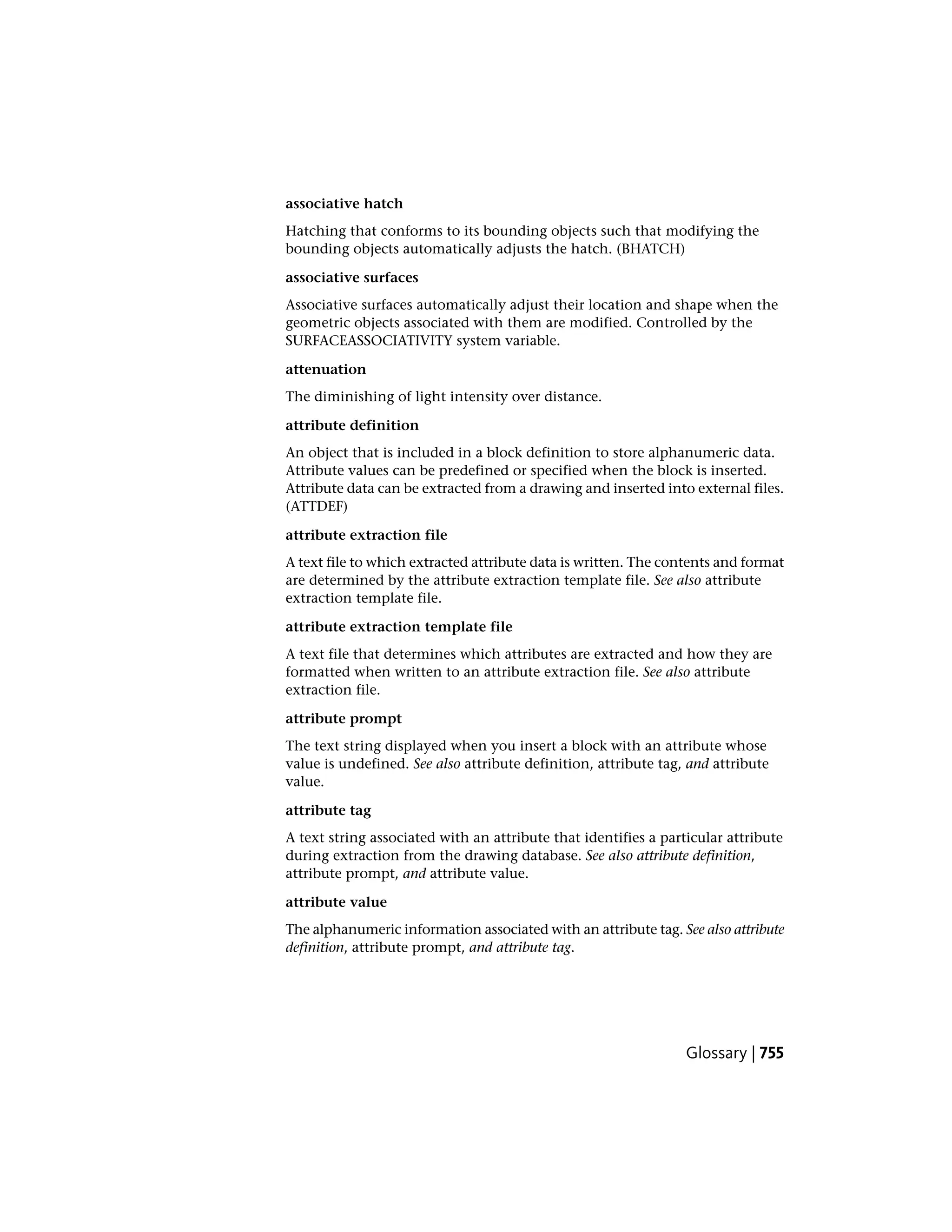 associative hatch
Hatching that conforms to its bounding objects such that modifying the
bounding objects automatically adjusts the hatch. (BHATCH)
associative surfaces
Associative surfaces automatically adjust their location and shape when the
geometric objects associated with them are modified. Controlled by the
SURFACEASSOCIATIVITY system variable.
attenuation
The diminishing of light intensity over distance.
attribute definition
An object that is included in a block definition to store alphanumeric data.
Attribute values can be predefined or specified when the block is inserted.
Attribute data can be extracted from a drawing and inserted into external files.
(ATTDEF)
attribute extraction file
A text file to which extracted attribute data is written. The contents and format
are determined by the attribute extraction template file. See also attribute
extraction template file.
attribute extraction template file
A text file that determines which attributes are extracted and how they are
formatted when written to an attribute extraction file. See also attribute
extraction file.
attribute prompt
The text string displayed when you insert a block with an attribute whose
val