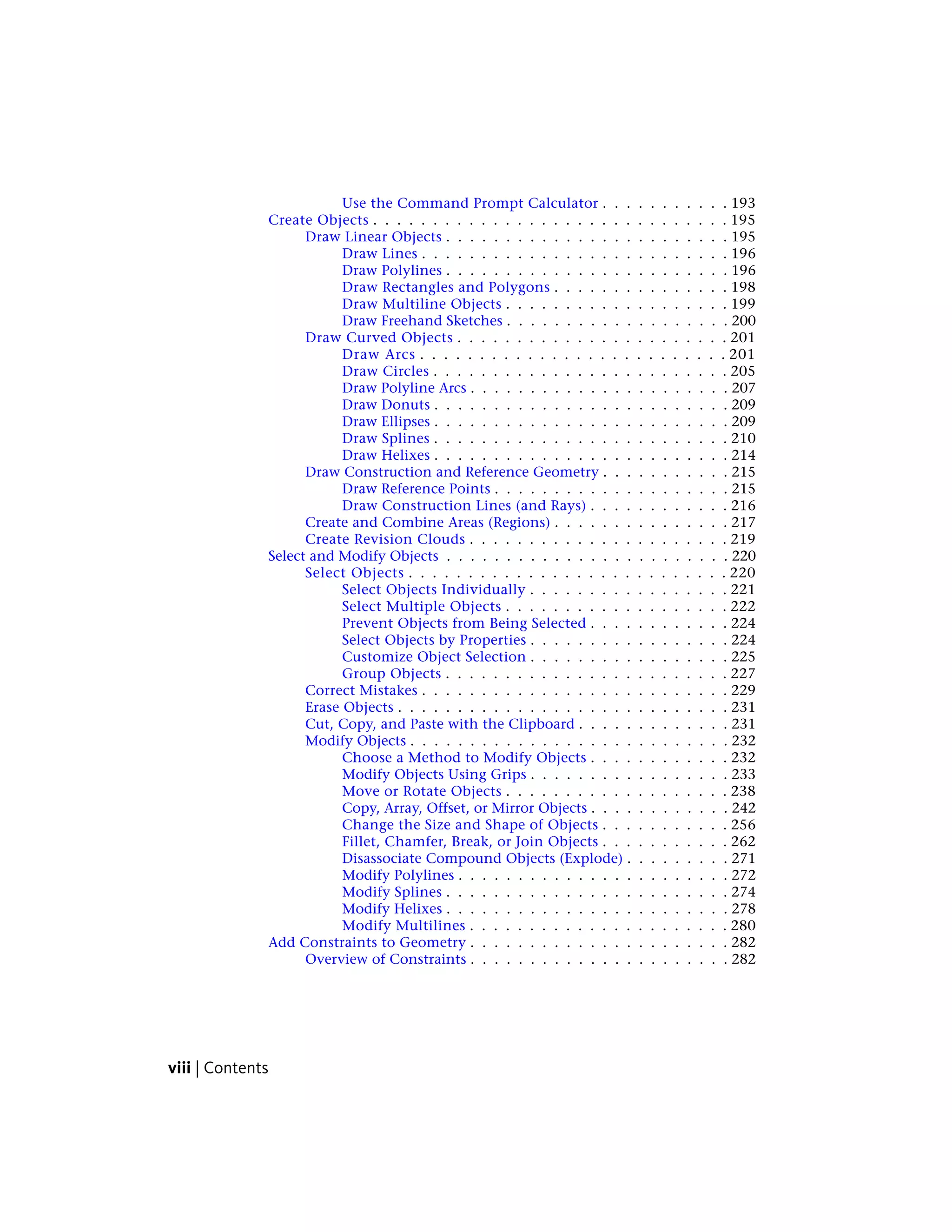Use the Command Prompt Calculator . . . . . . . . . . . 193
Create Objects . . . . . . . . . . . . . . . . . . . . . . . . . . . . . . 195
Draw Linear Objects . . . . . . . . . . . . . . . . . . . . . . . . 195
Draw Lines . . . . . . . . . . . . . . . . . . . . . . . . . . 196
Draw Polylines . . . . . . . . . . . . . . . . . . . . . . . . 196
Draw Rectangles and Polygons . . . . . . . . . . . . . . . 198
Draw Multiline Objects . . . . . . . . . . . . . . . . . . . 199
Draw Freehand Sketches . . . . . . . . . . . . . . . . . . . 200
Draw Curved Objects . . . . . . . . . . . . . . . . . . . . . . . 201
Draw Arcs . . . . . . . . . . . . . . . . . . . . . . . . . . 201
Draw Circles . . . . . . . . . . . . . . . . . . . . . . . . . 205
Draw Polyline Arcs . . . . . . . . . . . . . . . . . . . . . . 207
Draw Donuts . . . . . . . . . . . . . . . . . . . . . . . . . 209
Draw Ellipses . . . . . . . . . . . . . . . . . . . . . . . . . 209
Draw Splines . . . . . . . . . . . . . . . . . . . . . . . . . 210
Draw Helixes . . . . . . . . . . . . . . . . . . . . . . . . . 214
Draw Construction and Reference Geometry . . . . . . . . . . . 215
Draw Reference Points . . . . . . . . . . . . . . . . . . . . 215
Draw Construction Lines (and Rays) . . . . . . . . . . . . 216
Create and Combine Areas (Regions) . . . . . . . . . . . . . . . 217
Create Revision Clouds . . . . . . . . . . . . . . . . . . . . . . 219
Select and Modify Objects . . . . . . . . . . . . . . . . . . . . . . . . 220
Select Objects . . . . . . . . . . . . . . . . . . . . . . . . . . . 220
Select Objects Individually . . . . . . . . . . . . . . . . . 221
Select Multiple Objects . . . . . . . . . . . . . . . . . . . 222
Prevent Objects from Being Selected . . . . . . . . . . . . 224
Select Objects by Properties . . . . . . . . . . . . . . . . . 224
Customize Object Selection . . . . . . . . . . . . . . . . . 225
Group Objects . . . . . . . . . . . . . . . . . . . . . . . . 227
Correct Mistakes . . . . . . . . . . . . . . . . . . . . . . . . . . 229
Erase Objects . . . . . . . . . . . . . . . . . . . . . . . . . . . . 231
Cut, Copy, and Paste with the Clipboard . . . . . . . . . . . . . 231
Modify Objects . . . . . . . . . . . . . . . . . . . . . . . . . . . 232
Choose a Method to Modify Objects . . . . . . . . . . . . 232
Modify Objects Using Grips . . . . . . . . . . . . . . . . . 233
Move or Rotate Objects . . . . . . . . . . . . . . . . . . . 238
Copy, Array, Offset, or Mirror Objects . . . . . . . . . . . . 242
Change the Size and Shape of Objects . . . . . . . . . . . 256
Fillet, Chamfer, Break, or Join Objects . . . . . . . . . . . 262
Disassociate Compound Objects (Explode) . . . . . . . . . 271
Modify Polylines . . . . . . . . . . . . . . . . . . . . . . . 272
Modify Splines . . . . . . . . . . . . . . . . . . . . . . . . 274
Modify Helixes . . . . . . . . . . . . . . . . . . . . . . . . 278
Modify Multilines . . . . . . . . . . . . . . . . . . . . . . 280
Add Constraints to Geometry . . . . . . . . . . . . . . . . . . . . . . 282
Overview of Constraints . . . . . . . . . . . . . . . . . . . . . . 282
viii | Contents
 