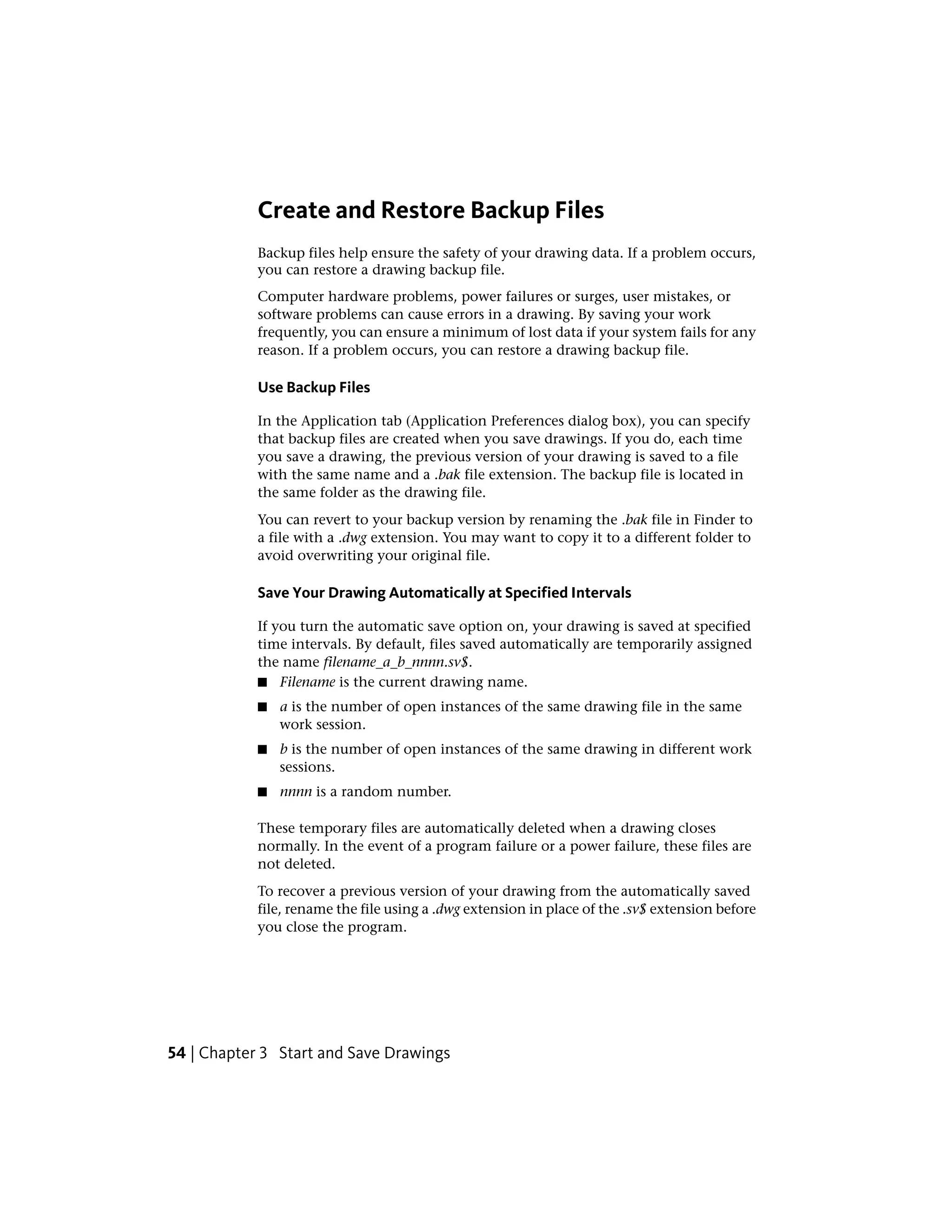 Create and Restore Backup Files
Backup files help ensure the safety of your drawing data. If a problem occurs,
you can restore a drawing backup file.
Computer hardware problems, power failures or surges, user mistakes, or
software problems can cause errors in a drawing. By saving your work
frequently, you can ensure a minimum of lost data if your system fails for any
reason. If a problem occurs, you can restore a drawing backup file.
Use Backup Files
In the Application tab (Application Preferences dialog box), you can specify
that backup files are created when you save drawings. If you do, each time
you save a drawing, the previous version of your drawing is saved to a file
with the same name and a .bak file extension. The backup file is located in
the same folder as the drawing file.
You can revert to your backup version by renaming the .bak file in Finder to
a file with a .dwg extension. You may want to copy it to a different folder to
avoid overwriting your original file.
Save Your Drawing Automatically at Specified Intervals
If you turn the automatic save option on, your drawing is saved at specified
time intervals. By default, files saved automatically are temporarily assigned
the name filename_a_b_nnnn.sv$.
■ Filename is the current drawing name.
■ a is the number of open instances of the same drawing file in the same
work session.
■ b is the number of open instances of the same drawing in different work
sessions.
■ nnnn is a random number.
These temporary files are automatically deleted when a drawing closes
normally. In the event of a program failure or a power failure, these files are
not deleted.
To recover a previous version of your drawing from the automatically saved
file, rename the file using a .dwg extension in place of the .sv$ extension before
you close the program.
54 | Chapter 3 Start and Save Drawings
 