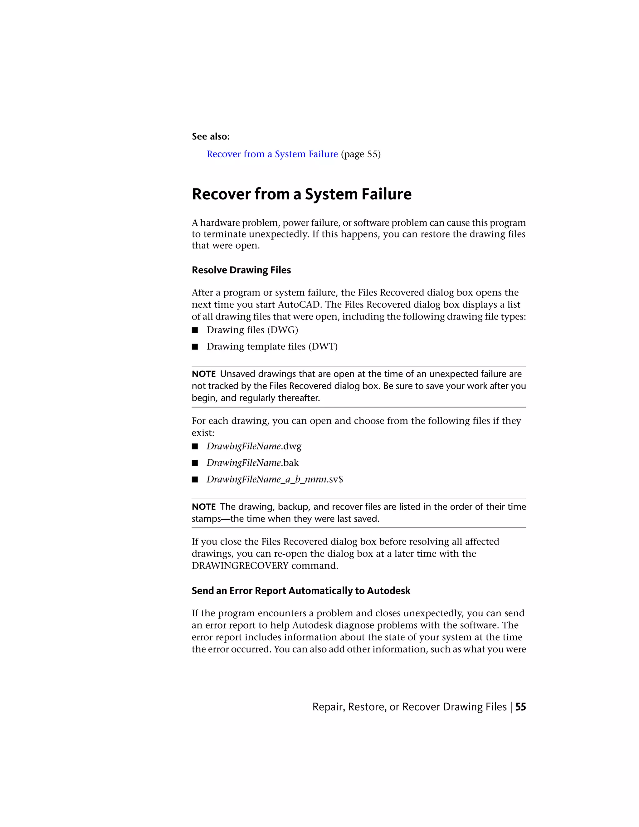 See also:
Recover from a System Failure (page 55)
Recover from a System Failure
A hardware problem, power failure, or software problem can cause this program
to terminate unexpectedly. If this happens, you can restore the drawing files
that were open.
Resolve Drawing Files
After a program or system failure, the Files Recovered dialog box opens the
next time you start AutoCAD. The Files Recovered dialog box displays a list
of all drawing files that were open, including the following drawing file types:
■ Drawing files (DWG)
■ Drawing template files (DWT)
NOTE Unsaved drawings that are open at the time of an unexpected failure are
not tracked by the Files Recovered dialog box. Be sure to save your work after you
begin, and regularly thereafter.
For each drawing, you can open and choose from the following files if they
exist:
■ DrawingFileName.dwg
■ DrawingFileName.bak
■ DrawingFileName_a_b_nnnn.sv$
NOTE The drawing, backup, and recover files are listed in the order of their time
stamps—the time when they were last saved.
If you close the Files Recovered dialog box before resolving all affected
drawings, you can re-open the dialog box at a later time with the
DRAWINGRECOVERY command.
Send an Error Report Automatically to Autodesk
If the program encounters a problem and closes unexpectedly, you can send
an error report to help Autodesk diagnose problems with the software. The
error report includes information about the state of your system at the time
the error occurred. You can also add other information, such as what you were
Repair, Restore, or Recover Drawing Files | 55
 