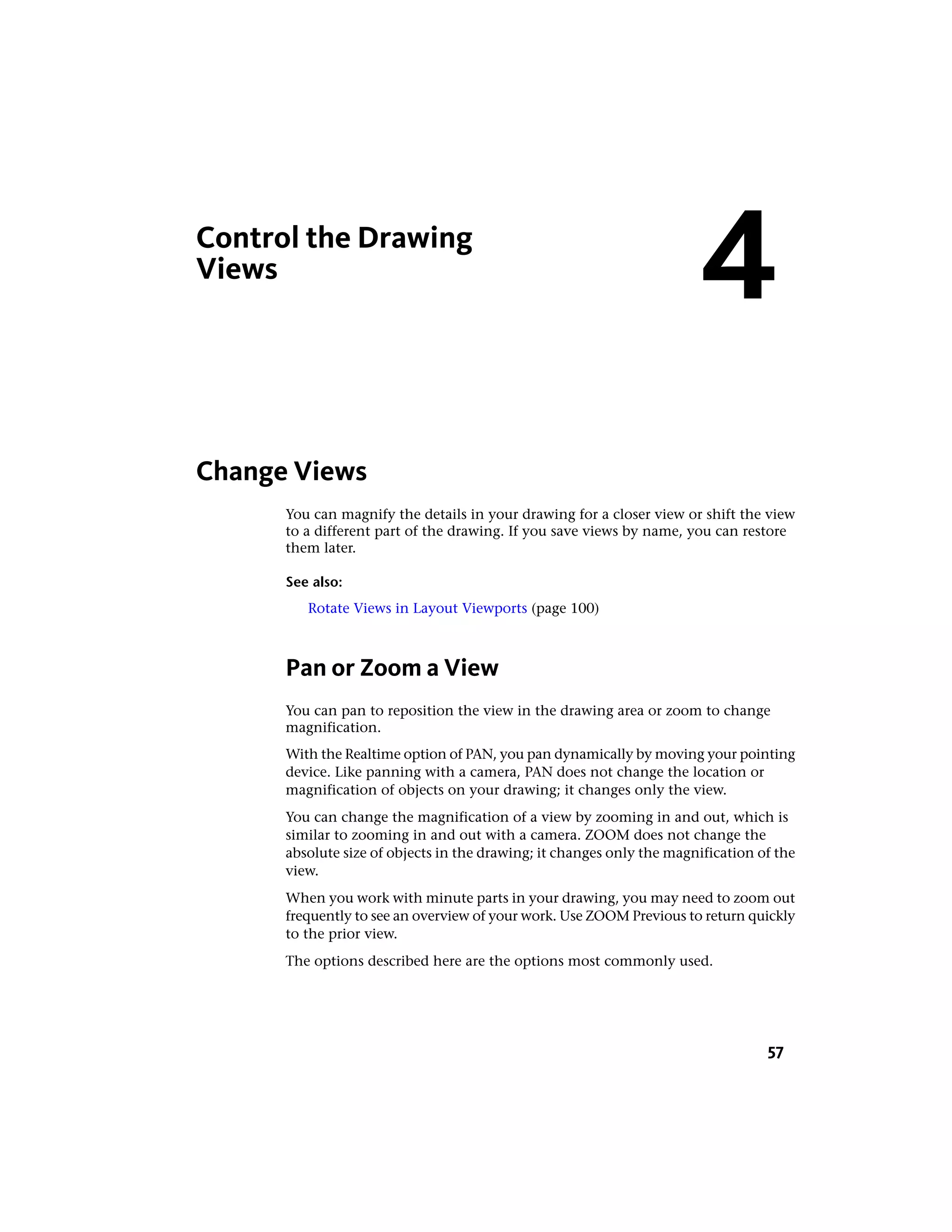 Control the Drawing
Views
Change Views
You can magnify the details in your drawing for a closer view or shift the view
to a different part of the drawing. If you save views by name, you can restore
them later.
See also:
Rotate Views in Layout Viewports (page 100)
Pan or Zoom a View
You can pan to reposition the view in the drawing area or zoom to change
magnification.
With the Realtime option of PAN, you pan dynamically by moving your pointing
device. Like panning with a camera, PAN does not change the location or
magnification of objects on your drawing; it changes only the view.
You can change the magnification of a view by zooming in and out, which is
similar to zooming in and out with a camera. ZOOM does not change the
absolute size of objects in the drawing; it changes only the magnification of the
view.
When you work with minute parts in your drawing, you may need to zoom out
frequently to see an overview of your work. Use ZOOM Previous to return quickly
to the prior view.
The options described here are the options most commonly used.
4
57
 