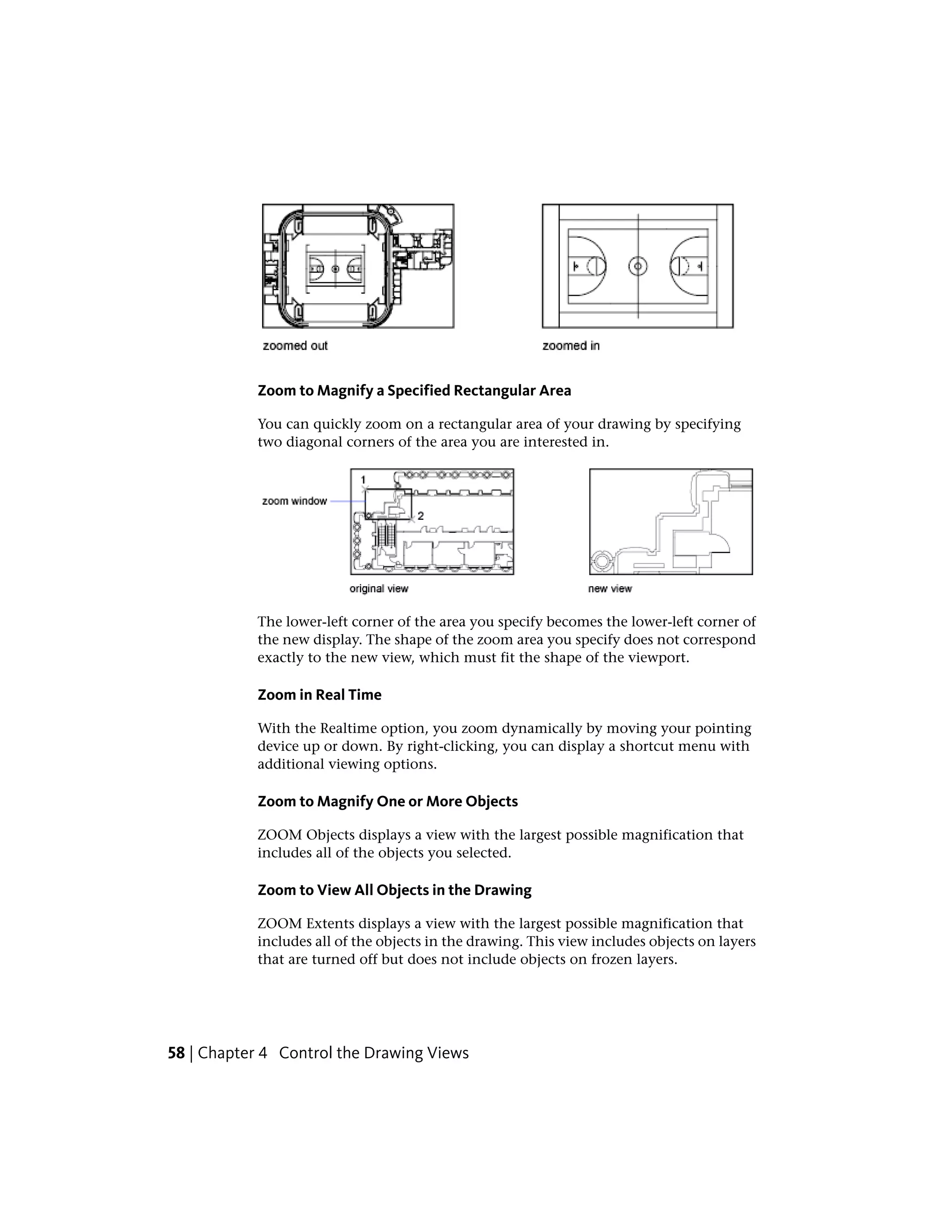 Zoom to Magnify a Specified Rectangular Area
You can quickly zoom on a rectangular area of your drawing by specifying
two diagonal corners of the area you are interested in.
The lower-left corner of the area you specify becomes the lower-left corner of
the new display. The shape of the zoom area you specify does not correspond
exactly to the new view, which must fit the shape of the viewport.
Zoom in Real Time
With the Realtime option, you zoom dynamically by moving your pointing
device up or down. By right-clicking, you can display a shortcut menu with
additional viewing options.
Zoom to Magnify One or More Objects
ZOOM Objects displays a view with the largest possible magnification that
includes all of the objects you selected.
Zoom to View All Objects in the Drawing
ZOOM Extents displays a view with the largest possible magnification that
includes all of the objects in the drawing. This view includes objects on layers
that are turned off but does not include objects on frozen layers.
58 | Chapter 4 Control the Drawing Views
 