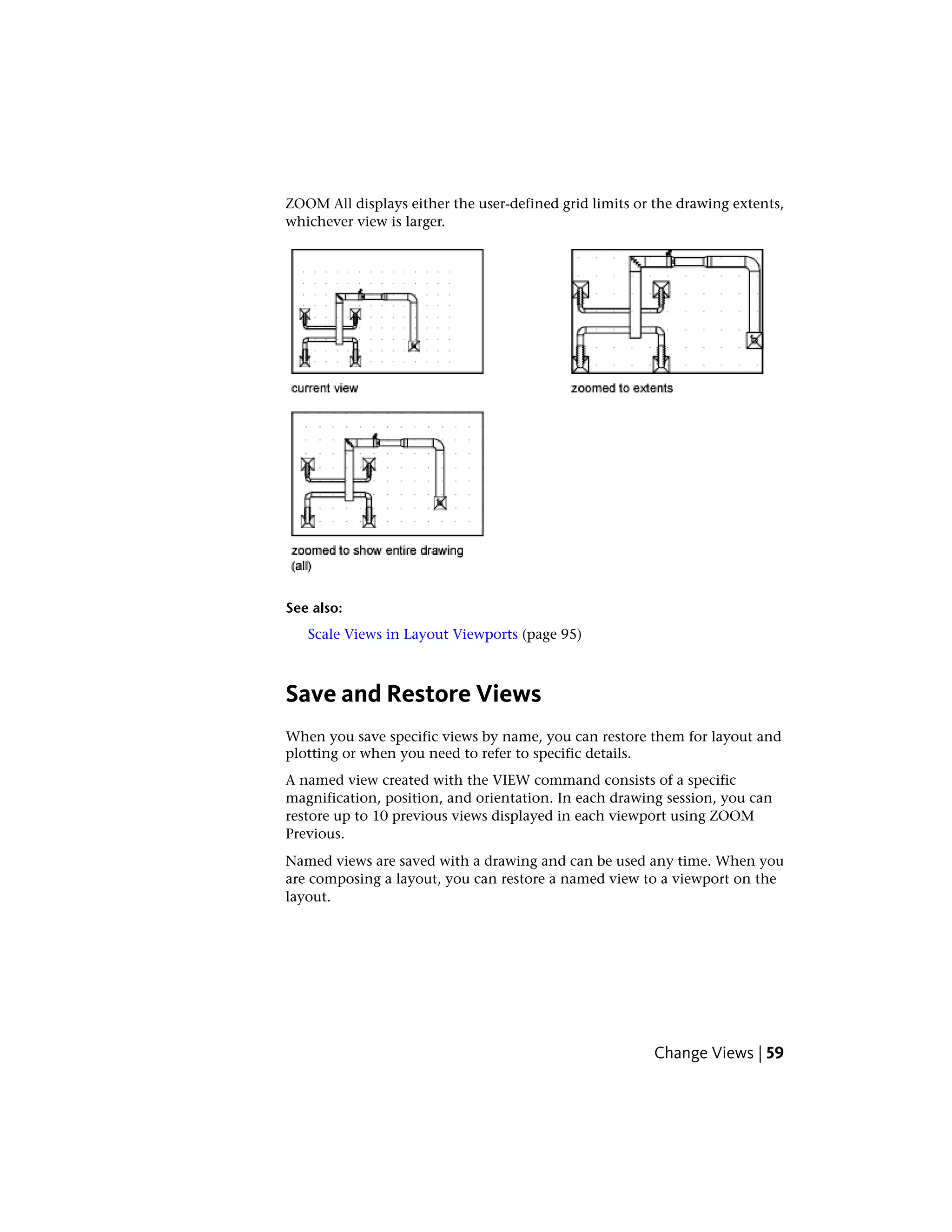 ZOOM All displays either the user-defined grid limits or the drawing extents,
whichever view is larger.
See also:
Scale Views in Layout Viewports (page 95)
Save and Restore Views
When you save specific views by name, you can restore them for layout and
plotting or when you need to refer to specific details.
A named view created with the VIEW command consists of a specific
magnification, position, and orientation. In each drawing session, you can
restore up to 10 previous views displayed in each viewport using ZOOM
Previous.
Named views are saved with a drawing and can be used any time. When you
are composing a layout, you can restore a named view to a viewport on the
layout.
Change Views | 59
 