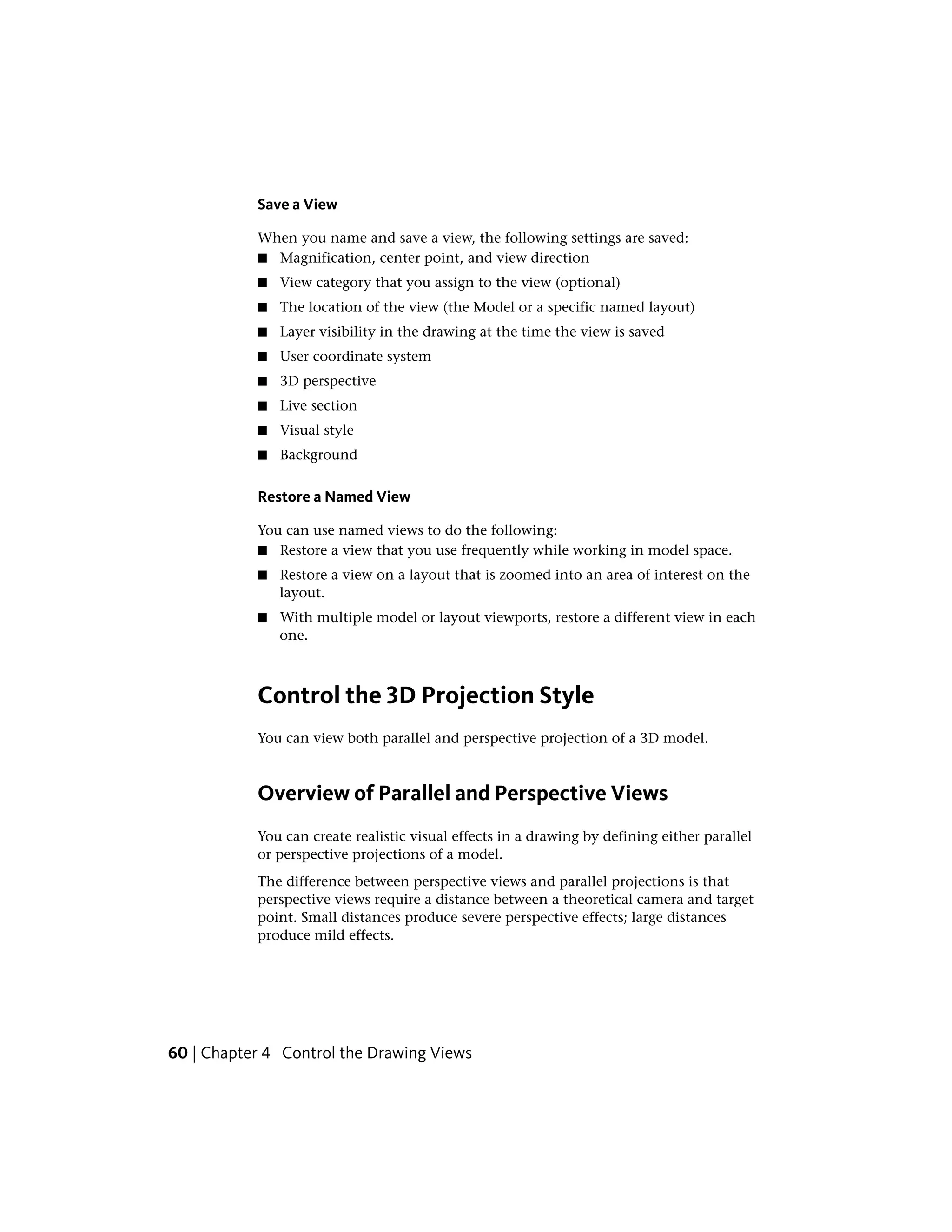 Save a View
When you name and save a view, the following settings are saved:
■ Magnification, center point, and view direction
■ View category that you assign to the view (optional)
■ The location of the view (the Model or a specific named layout)
■ Layer visibility in the drawing at the time the view is saved
■ User coordinate system
■ 3D perspective
■ Live section
■ Visual style
■ Background
Restore a Named View
You can use named views to do the following:
■ Restore a view that you use frequently while working in model space.
■ Restore a view on a layout that is zoomed into an area of interest on the
layout.
■ With multiple model or layout viewports, restore a different view in each
one.
Control the 3D Projection Style
You can view both parallel and perspective projection of a 3D model.
Overview of Parallel and Perspective Views
You can create realistic visual effects in a drawing by defining either parallel
or perspective projections of a model.
The difference between perspective views and parallel projections is that
perspective views require a distance between a theoretical camera and target
point. Small distances produce severe perspective effects; large distances
produce mild effects.
60 | Chapter 4 Control the Drawing Views
 