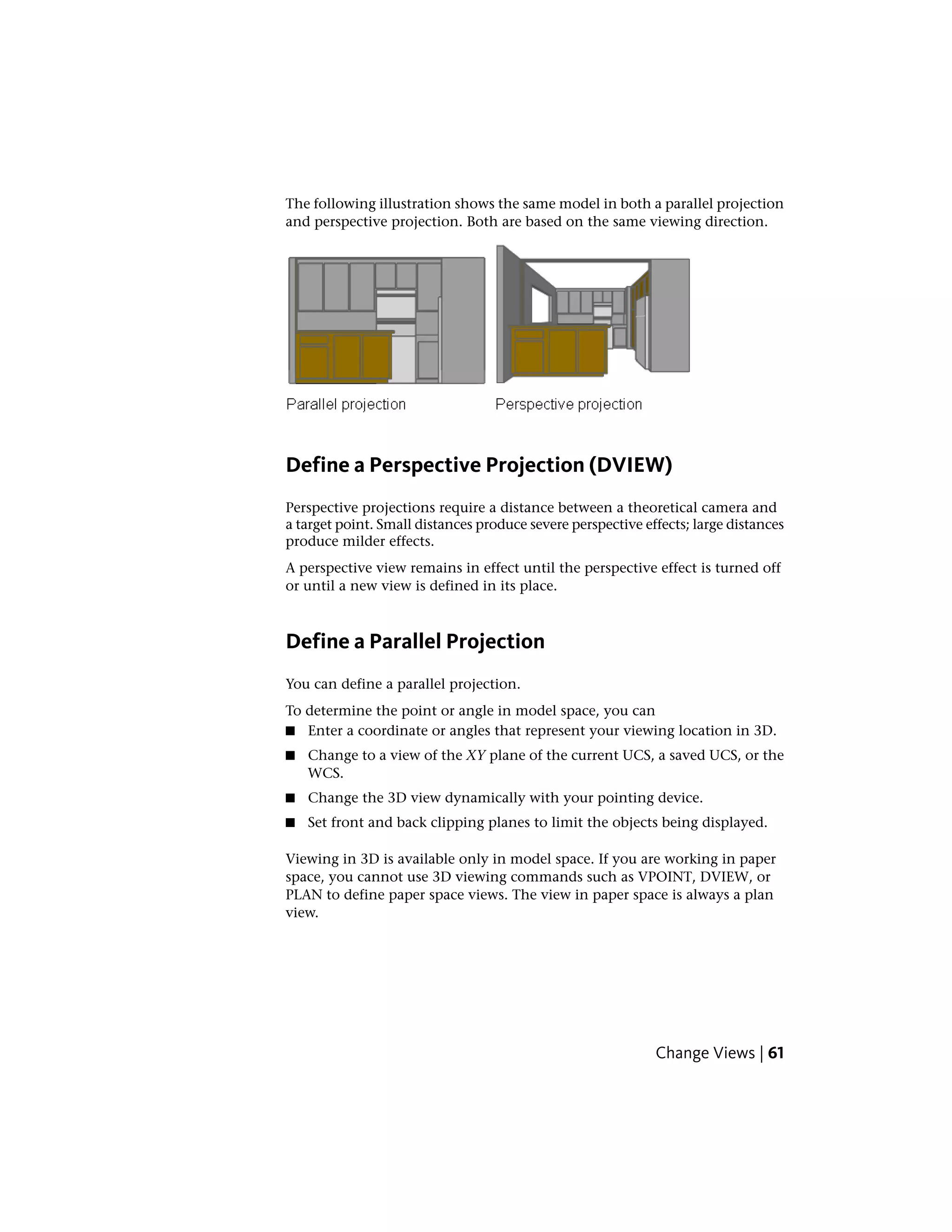 The following illustration shows the same model in both a parallel projection
and perspective projection. Both are based on the same viewing direction.
Define a Perspective Projection (DVIEW)
Perspective projections require a distance between a theoretical camera and
a target point. Small distances produce severe perspective effects; large distances
produce milder effects.
A perspective view remains in effect until the perspective effect is turned off
or until a new view is defined in its place.
Define a Parallel Projection
You can define a parallel projection.
To determine the point or angle in model space, you can
■ Enter a coordinate or angles that represent your viewing location in 3D.
■ Change to a view of the XY plane of the current UCS, a saved UCS, or the
WCS.
■ Change the 3D view dynamically with your pointing device.
■ Set front and back clipping planes to limit the objects being displayed.
Viewing in 3D is available only in model space. If you are working in paper
space, you cannot use 3D viewing commands such as VPOINT, DVIEW, or
PLAN to define paper space views. The view in paper space is always a plan
view.
Change Views | 61
 