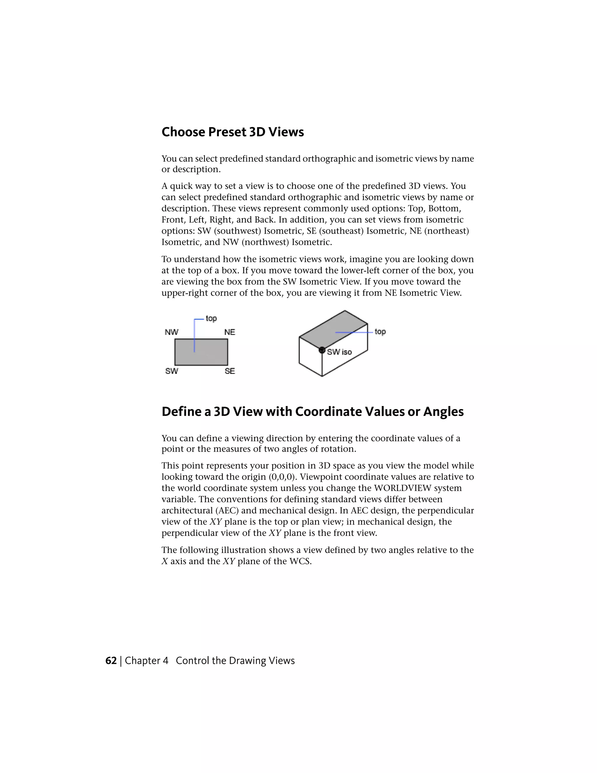 Choose Preset 3D Views
You can select predefined standard orthographic and isometric views by name
or description.
A quick way to set a view is to choose one of the predefined 3D views. You
can select predefined standard orthographic and isometric views by name or
description. These views represent commonly used options: Top, Bottom,
Front, Left, Right, and Back. In addition, you can set views from isometric
options: SW (southwest) Isometric, SE (southeast) Isometric, NE (northeast)
Isometric, and NW (northwest) Isometric.
To understand how the isometric views work, imagine you are looking down
at the top of a box. If you move toward the lower-left corner of the box, you
are viewing the box from the SW Isometric View. If you move toward the
upper-right corner of the box, you are viewing it from NE Isometric View.
Define a 3D View with Coordinate Values or Angles
You can define a viewing direction by entering the coordinate values of a
point or the measures of two angles of rotation.
This point represents your position in 3D space as you view the model while
looking toward the origin (0,0,0). Viewpoint coordinate values are relative to
the world coordinate system unless you change the WORLDVIEW system
variable. The conventions for defining standard views differ between
architectural (AEC) and mechanical design. In AEC design, the perpendicular
view of the XY plane is the top or plan view; in mechanical design, the
perpendicular view of the XY plane is the front view.
The following illustration shows a view defined by two angles relative to the
X axis and the XY plane of the WCS.
62 | Chapter 4 Control the Drawing Views
 