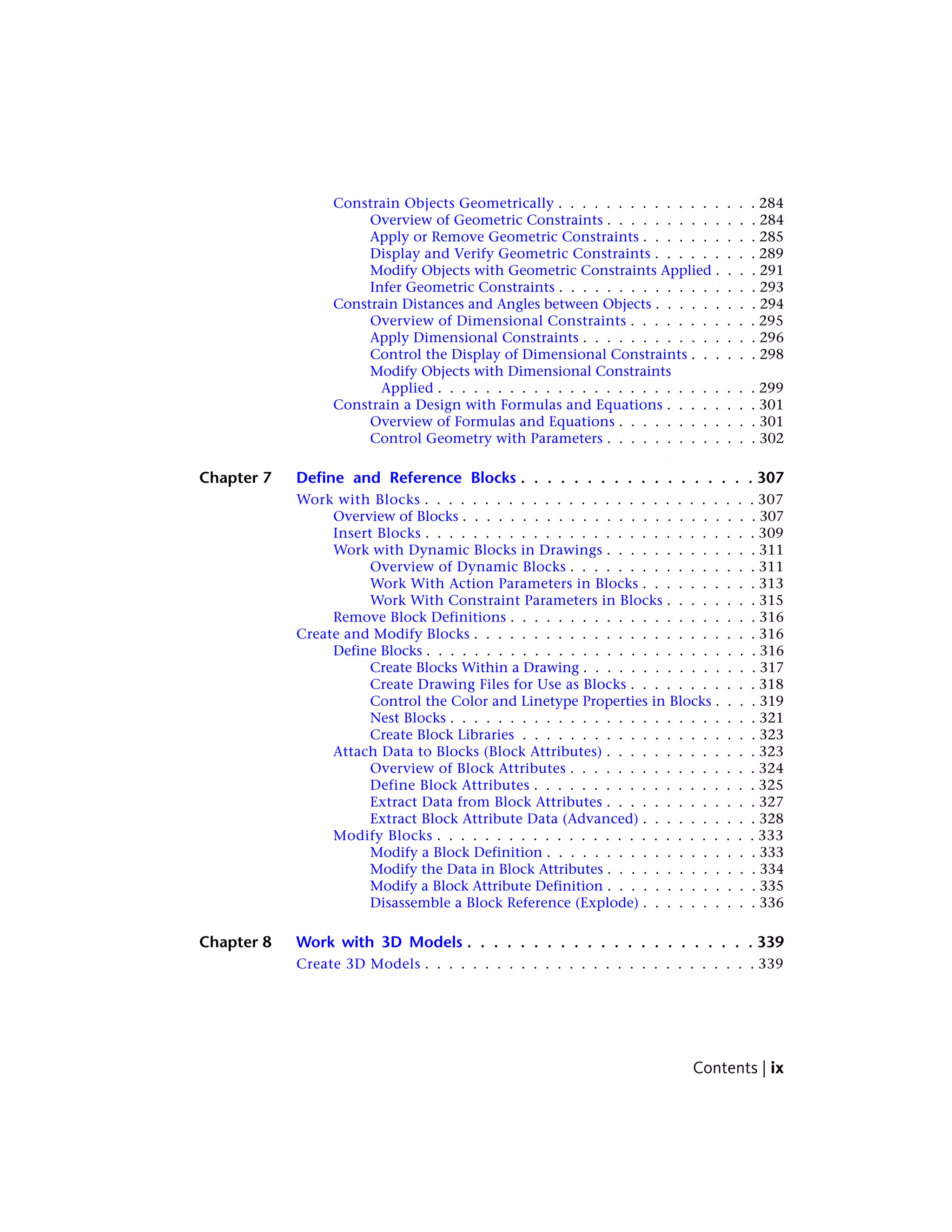 Constrain Objects Geometrically . . . . . . . . . . . . . . . . . 284
Overview of Geometric Constraints . . . . . . . . . . . . . 284
Apply or Remove Geometric Constraints . . . . . . . . . . 285
Display and Verify Geometric Constraints . . . . . . . . . 289
Modify Objects with Geometric Constraints Applied . . . . 291
Infer Geometric Constraints . . . . . . . . . . . . . . . . . 293
Constrain Distances and Angles between Objects . . . . . . . . . 294
Overview of Dimensional Constraints . . . . . . . . . . . 295
Apply Dimensional Constraints . . . . . . . . . . . . . . . 296
Control the Display of Dimensional Constraints . . . . . . 298
Modify Objects with Dimensional Constraints
Applied . . . . . . . . . . . . . . . . . . . . . . . . . . . 299
Constrain a Design with Formulas and Equations . . . . . . . . 301
Overview of Formulas and Equations . . . . . . . . . . . . 301
Control Geometry with Parameters . . . . . . . . . . . . . 302
Chapter 7 Define and Reference Blocks . . . . . . . . . . . . . . . . . . 307
Work with Blocks . . . . . . . . . . . . . . . . . . . . . . . . . . . . 307
Overview of Blocks . . . . . . . . . . . . . . . . . . . . . . . . . 307
Insert Blocks . . . . . . . . . . . . . . . . . . . . . . . . . . . . 309
Work with Dynamic Blocks in Drawings . . . . . . . . . . . . . 311
Overview of Dynamic Blocks . . . . . . . . . . . . . . . . 311
Work With Action Parameters in Blocks . . . . . . . . . . 313
Work With Constraint Parameters in Blocks . . . . . . . . 315
Remove Block Definitions . . . . . . . . . . . . . . . . . . . . . 316
Create and Modify Blocks . . . . . . . . . . . . . . . . . . . . . . . . 316
Define Blocks . . . . . . . . . . . . . . . . . . . . . . . . . . . . 316
Create Blocks Within a Drawing . . . . . . . . . . . . . . . 317
Create Drawing Files for Use as Blocks . . . . . . . . . . . 318
Control the Color and Linetype Properties in Blocks . . . . 319
Nest Blocks . . . . . . . . . . . . . . . . . . . . . . . . . . 321
Create Block Libraries . . . . . . . . . . . . . . . . . . . . 323
Attach Data to Blocks (Block Attributes) . . . . . . . . . . . . . 323
Overview of Block Attributes . . . . . . . . . . . . . . . . 324
Define Block Attributes . . . . . . . . . . . . . . . . . . . 325
Extract Data from Block Attributes . . . . . . . . . . . . . 327
Extract Block Attribute Data (Advanced) . . . . . . . . . . 328
Modify Blocks . . . . . . . . . . . . . . . . . . . . . . . . . . . 333
Modify a Block Definition . . . . . . . . . . . . . . . . . . 333
Modify the Data in Block Attributes . . . . . . . . . . . . . 334
Modify a Block Attribute Definition . . . . . . . . . . . . . 335
Disassemble a Block Reference (Explode) . . . . . . . . . . 336
Chapter 8 Work with 3D Models . . . . . . . . . . . . . . . . . . . . . . 339
Create 3D Models . . . . . . . . . . . . . . . . . . . . . . . . . . . . 339
Contents | ix
 