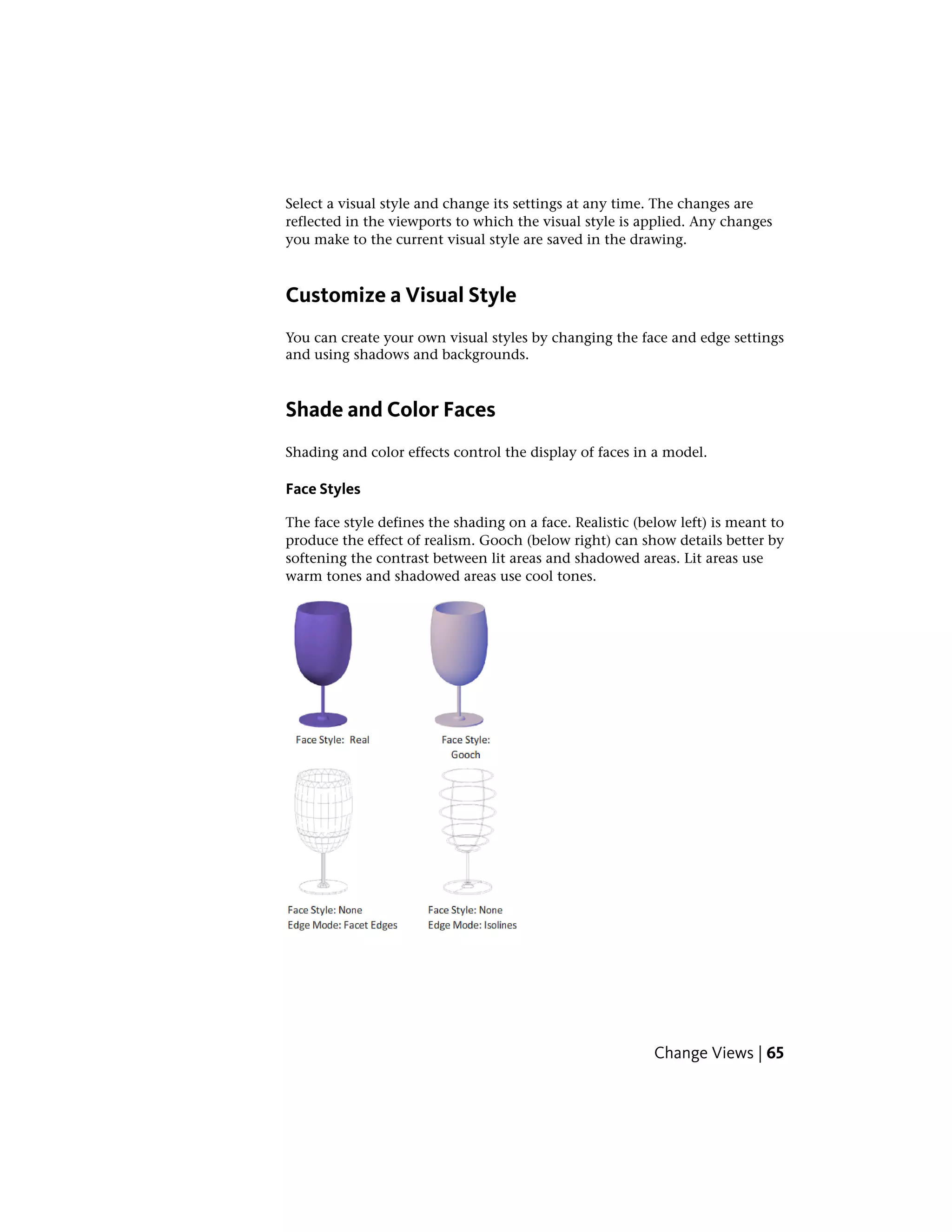 Select a visual style and change its settings at any time. The changes are
reflected in the viewports to which the visual style is applied. Any changes
you make to the current visual style are saved in the drawing.
Customize a Visual Style
You can create your own visual styles by changing the face and edge settings
and using shadows and backgrounds.
Shade and Color Faces
Shading and color effects control the display of faces in a model.
Face Styles
The face style defines the shading on a face. Realistic (below left) is meant to
produce the effect of realism. Gooch (below right) can show details better by
softening the contrast between lit areas and shadowed areas. Lit areas use
warm tones and shadowed areas use cool tones.
Change Views | 65
 