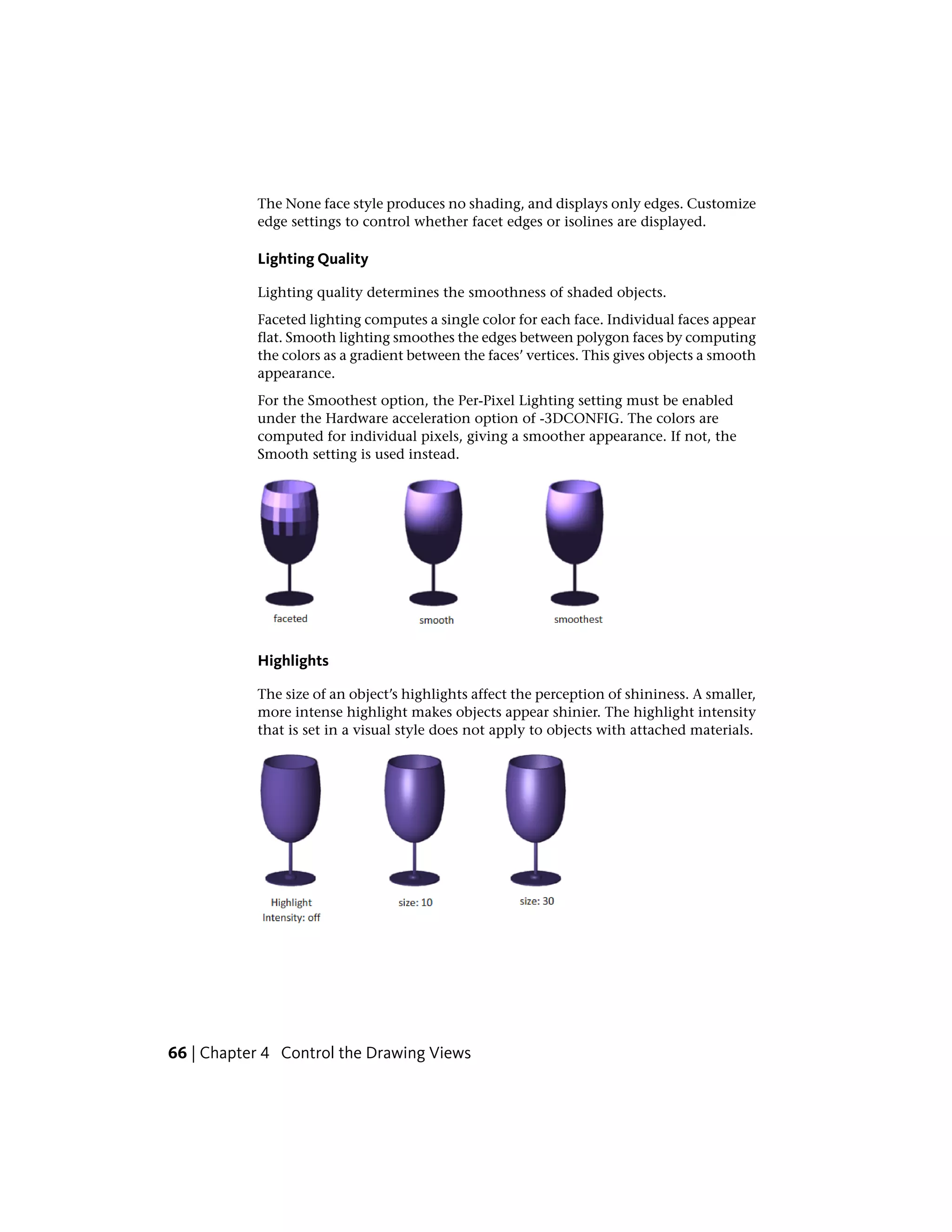 The None face style produces no shading, and displays only edges. Customize
edge settings to control whether facet edges or isolines are displayed.
Lighting Quality
Lighting quality determines the smoothness of shaded objects.
Faceted lighting computes a single color for each face. Individual faces appear
flat. Smooth lighting smoothes the edges between polygon faces by computing
the colors as a gradient between the faces’ vertices. This gives objects a smooth
appearance.
For the Smoothest option, the Per-Pixel Lighting setting must be enabled
under the Hardware acceleration option of -3DCONFIG. The colors are
computed for individual pixels, giving a smoother appearance. If not, the
Smooth setting is used instead.
Highlights
The size of an object’s highlights affect the perception of shininess. A smaller,
more intense highlight makes objects appear shinier. The highlight intensity
that is set in a visual style does not apply to objects with attached materials.
66 | Chapter 4 Control the Drawing Views
 