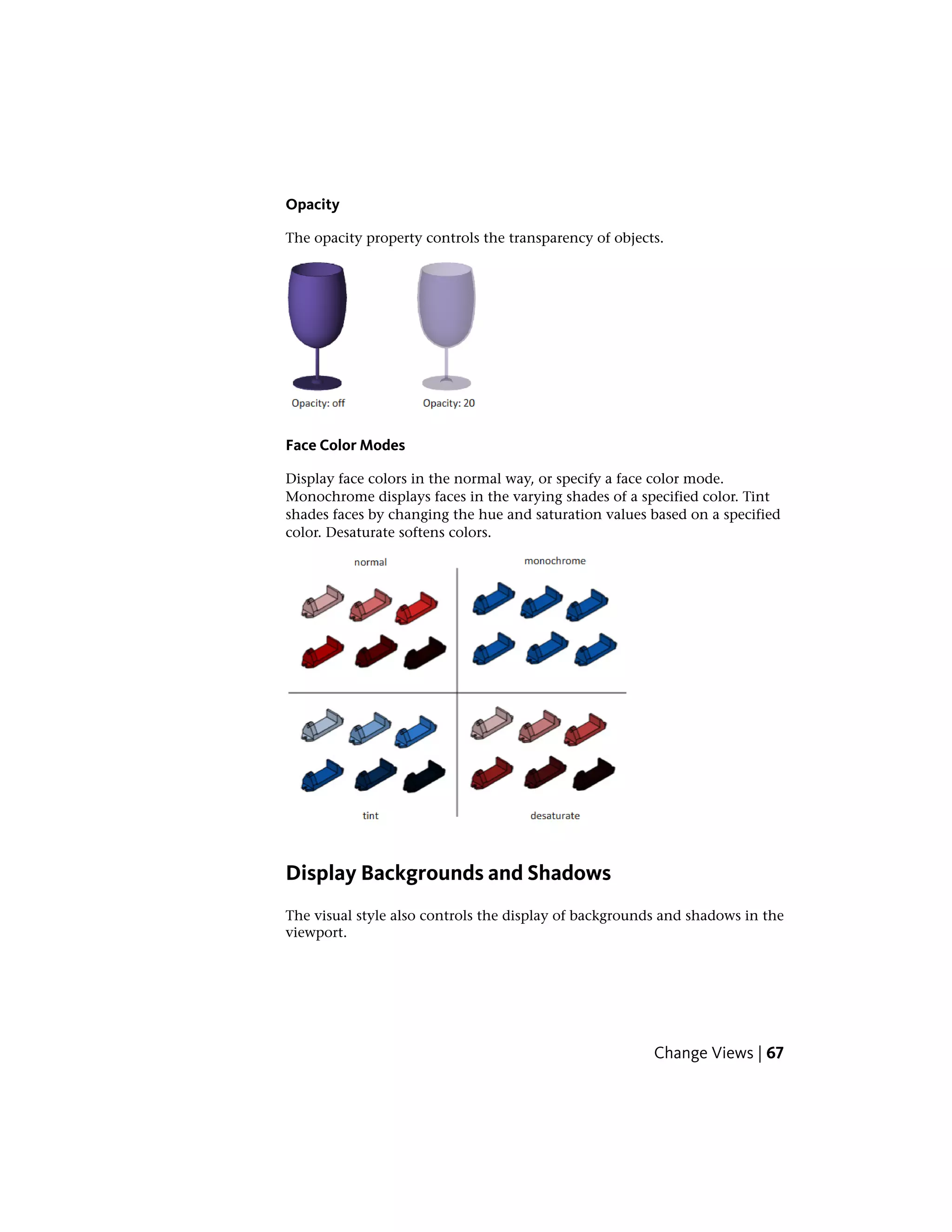 Opacity
The opacity property controls the transparency of objects.
Face Color Modes
Display face colors in the normal way, or specify a face color mode.
Monochrome displays faces in the varying shades of a specified color. Tint
shades faces by changing the hue and saturation values based on a specified
color. Desaturate softens colors.
Display Backgrounds and Shadows
The visual style also controls the display of backgrounds and shadows in the
viewport.
Change Views | 67
 