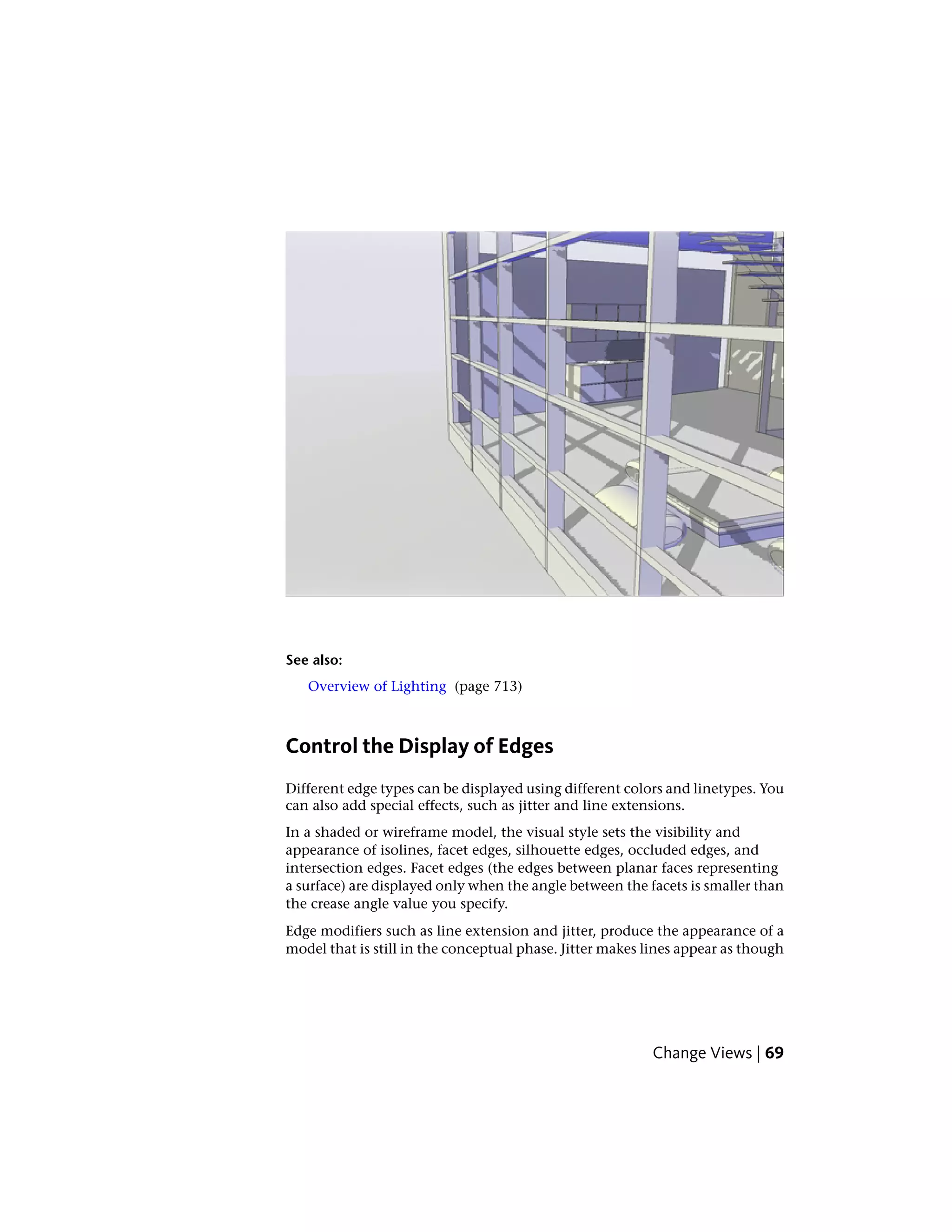 See also:
Overview of Lighting (page 713)
Control the Display of Edges
Different edge types can be displayed using different colors and linetypes. You
can also add special effects, such as jitter and line extensions.
In a shaded or wireframe model, the visual style sets the visibility and
appearance of isolines, facet edges, silhouette edges, occluded edges, and
intersection edges. Facet edges (the edges between planar faces representing
a surface) are displayed only when the angle between the facets is smaller than
the crease angle value you specify.
Edge modifiers such as line extension and jitter, produce the appearance of a
model that is still in the conceptual phase. Jitter makes lines appear as though
Change Views | 69
 