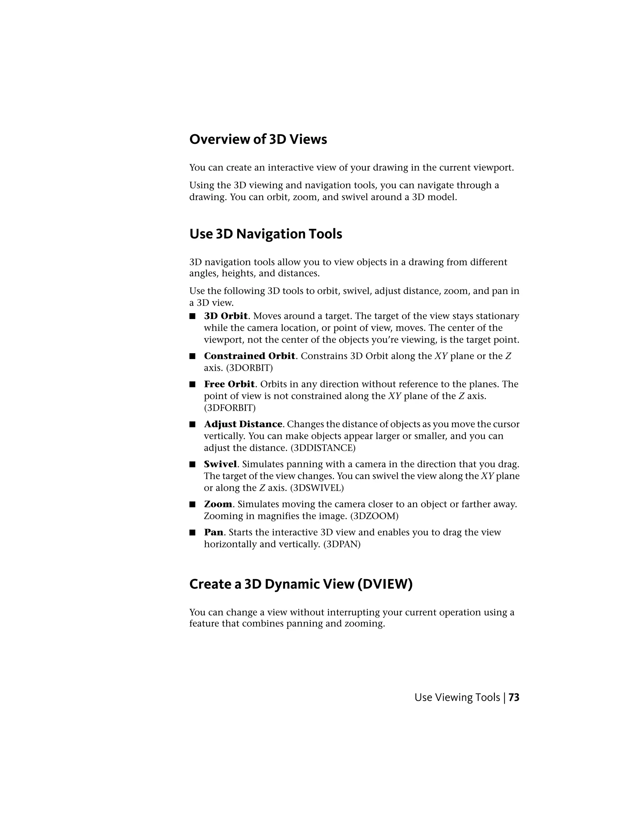 Overview of 3D Views
You can create an interactive view of your drawing in the current viewport.
Using the 3D viewing and navigation tools, you can navigate through a
drawing. You can orbit, zoom, and swivel around a 3D model.
Use 3D Navigation Tools
3D navigation tools allow you to view objects in a drawing from different
angles, heights, and distances.
Use the following 3D tools to orbit, swivel, adjust distance, zoom, and pan in
a 3D view.
■ 3D Orbit. Moves around a target. The target of the view stays stationary
while the camera location, or point of view, moves. The center of the
viewport, not the center of the objects you’re viewing, is the target point.
■ Constrained Orbit. Constrains 3D Orbit along the XY plane or the Z
axis. (3DORBIT)
■ Free Orbit. Orbits in any direction without reference to the planes. The
point of view is not constrained along the XY plane of the Z axis.
(3DFORBIT)
■ Adjust Distance. Changes the distance of objects as you move the cursor
vertically. You can make objects appear larger or smaller, and you can
adjust the distance. (3DDISTANCE)
■ Swivel. Simulates panning with a camera in the direction that you drag.
The target of the view changes. You can swivel the view along the XY plane
or along the Z axis. (3DSWIVEL)
■ Zoom. Simulates moving the camera closer to an object or farther away.
Zooming in magnifies the image. (3DZOOM)
■ Pan. Starts the interactive 3D view and enables you to drag the view
horizontally and vertically. (3DPAN)
Create a 3D Dynamic View (DVIEW)
You can change a view without interrupting your current operation using a
feature that combines panning and zooming.
Use Viewing Tools | 73
 