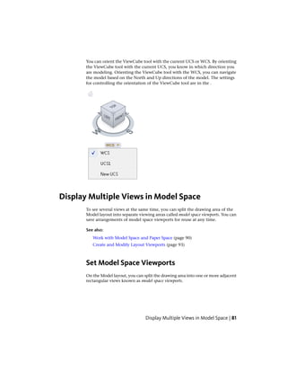 You can orient the ViewCube tool with the current UCS or WCS. By orienting
the ViewCube tool with the current UCS, you know in which direction you
are modeling. Orienting the ViewCube tool with the WCS, you can navigate
the model based on the North and Up directions of the model. The settings
for controlling the orientation of the ViewCube tool are in the .
Display Multiple Views in Model Space
To see several views at the same time, you can split the drawing area of the
Model layout into separate viewing areas called model space viewports. You can
save arrangements of model space viewports for reuse at any time.
See also:
Work with Model Space and Paper Space (page 90)
Create and Modify Layout Viewports (page 93)
Set Model Space Viewports
On the Model layout, you can split the drawing area into one or more adjacent
rectangular views known as model space viewports.
Display Multiple Views in Model Space | 81
 