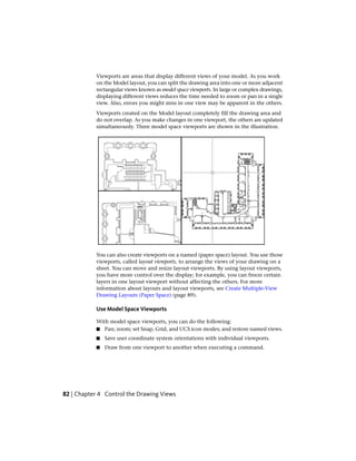 Viewports are areas that display different views of your model. As you work
on the Model layout, you can split the drawing area into one or more adjacent
rectangular views known as model space viewports. In large or complex drawings,
displaying different views reduces the time needed to zoom or pan in a single
view. Also, errors you might miss in one view may be apparent in the others.
Viewports created on the Model layout completely fill the drawing area and
do not overlap. As you make changes in one viewport, the others are updated
simultaneously. Three model space viewports are shown in the illustration.
You can also create viewports on a named (paper space) layout. You use those
viewports, called layout viewports, to arrange the views of your drawing on a
sheet. You can move and resize layout viewports. By using layout viewports,
you have more control over the display; for example, you can freeze certain
layers in one layout viewport without affecting the others. For more
information about layouts and layout viewports, see Create Multiple-View
Drawing Layouts (Paper Space) (page 89).
Use Model Space Viewports
With model space viewports, you can do the following:
■ Pan; zoom; set Snap, Grid, and UCS icon modes; and restore named views.
■ Save user coordinate system orientations with individual viewports.
■ Draw from one viewport to another when executing a command.
82 | Chapter 4 Control the Drawing Views
 