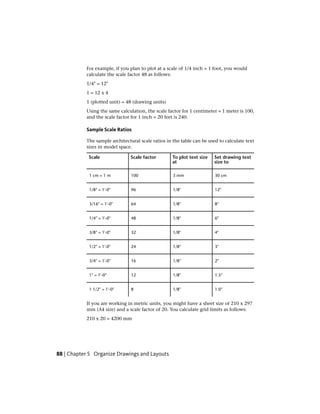 For example, if you plan to plot at a scale of 1/4 inch = 1 foot, you would
calculate the scale factor 48 as follows:
1/4" = 12"
1 = 12 x 4
1 (plotted unit) = 48 (drawing units)
Using the same calculation, the scale factor for 1 centimeter = 1 meter is 100,
and the scale factor for 1 inch = 20 feet is 240.
Sample Scale Ratios
The sample architectural scale ratios in the table can be used to calculate text
sizes in model space.
Set drawing text
size to
To plot text size
at
Scale factorScale
30 cm3 mm1001 cm = 1 m
12"1/8"961/8" = 1'-0"
8"1/8"643/16" = 1'-0"
6"1/8"481/4" = 1'-0"
4"1/8"323/8" = 1'-0"
3"1/8"241/2" = 1'-0"
2"1/8"163/4" = 1'-0"
1.5"1/8"121" = 1'-0"
1.0"1/8"81 1/2" = 1'-0"
If you are working in metric units, you might have a sheet size of 210 x 297
mm (A4 size) and a scale factor of 20. You calculate grid limits as follows:
210 x 20 = 4200 mm
88 | Chapter 5 Organize Drawings and Layouts
 
