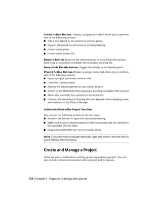 Create Action Button. Displays a popup menu that allows you to perform
one of the following actions:
■ Add a new layout to the project or selected group
■ Imports all named layouts from an existing drawing
■ Create a new group
■ Create a new project file
Remove Button. Removes the selected group or layout from the project.
Removing a layout does not delete the associated drawing file.
Show/Hide Details Button. Toggles the display of the Details panel.
Project Action Button. Displays a popup menu that allows you to perform
one of the following actions:
■ Open a project previously saved to disk
■ Close the current project
■ Publish the selected layouts in the current project
■ Switch to the Model tab when opening a drawing associated with a layout
■ Show who currently has a project or layout locked
■ Controls the renaming of drawing files and layouts when changing name
and numbers in the Project Manager
Actions Available in the Project Tree View
You can use the following actions in the tree view:
■ Double-click layouts to open the associated drawing.
■ Right-click to access shortcut menus of the operations that are relevant to
the currently selected item.
■ Drag items within the tree view to reorder them.
NOTE To use the Project Manager effectively, right-click items in the tree view to
access relevant shortcut menus.
Create and Manage a Project
There are several methods for setting up and organizing a project. You can
also include relevant information with a project and its layouts.
104 | Chapter 5 Organize Drawings and Layouts
 