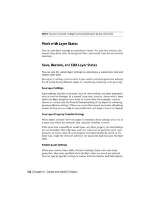 NOTE You can reconcile multiple unreconciled layers at the same time.
Work with Layer States
You can save layer settings as named layer states. You can then restore, edit,
import them from other drawings and files, and export them for use in other
drawings.
Save, Restore, and Edit Layer States
You can save the current layer settings in a drawing as a named layer state and
restore them later.
Saving layer settings is convenient if you need to return to particular settings
for all layers during different stages in completing a drawing or for plotting.
Save Layer Settings
Layer settings include layer states, such as on or locked, and layer properties,
such as color or linetype. In a named layer state, you can choose which layer
states and layer properties you want to restore later. For example, you can
choose to restore only the Frozen/Thawed setting of the layers in a drawing,
ignoring all other settings. When you restore that named layer state, all settings
remain as they are currently set except whether each layer is frozen or thawed.
Save Layer Property Override Settings
When layers contain viewport property overrides, those settings are saved to
a layer state when the viewport that contains overrides is active.
If the layer state is saved from model space, any layer property override settings
are not included. This is because only one value can be saved for each layer
property in a layer state. If layer property overrides need to be saved in the
layer state, make the viewport active on the layout tab and then save the layer
state.
Restore Layer Settings
When you restore a layer state, the layer settings (layer states and layer
properties) that were specified when the layer state was saved are restored.
You can specify specific settings to restore with the Restore and Edit options
132 | Chapter 6 Create and Modify Objects
 