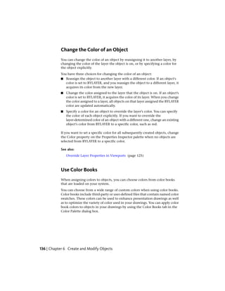 Change the Color of an Object
You can change the color of an object by reassigning it to another layer, by
changing the color of the layer the object is on, or by specifying a color for
the object explicitly.
You have three choices for changing the color of an object:
■ Reassign the object to another layer with a different color. If an object's
color is set to BYLAYER, and you reassign the object to a different layer, it
acquires its color from the new layer.
■ Change the color assigned to the layer that the object is on. If an object's
color is set to BYLAYER, it acquires the color of its layer. When you change
the color assigned to a layer, all objects on that layer assigned the BYLAYER
color are updated automatically.
■ Specify a color for an object to override the layer's color. You can specify
the color of each object explicitly. If you want to override the
layer-determined color of an object with a different one, change an existing
object's color from BYLAYER to a specific color, such as red.
If you want to set a specific color for all subsequently created objects, change
the Color property on the Properties Inspector palette when no objects are
selected from BYLAYER to a specific color.
See also:
Override Layer Properties in Viewports (page 125)
Use Color Books
When assigning colors to objects, you can choose colors from color books
that are loaded on your system.
You can choose from a wide range of custom colors when using color books.
Color books include third-party or user-defined files that contain named color
swatches. These colors can be used to enhance presentation drawings as well
as to optimize the variety of color used in your drawings. You can apply color
book colors to objects in your drawings by using the Color Books tab in the
Color Palette dialog box.
136 | Chapter 6 Create and Modify Objects
 