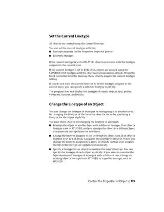 Set the Current Linetype
All objects are created using the current linetype.
You can set the current linetype with the:
■ Linetype property on the Properties Inspector palette
■ Linetype Manager
If the current linetype is set to BYLAYER, objects are created with the linetype
assigned to the current layer.
If the current linetype is set to BYBLOCK, objects are created using the
CONTINUOUS linetype until the objects are grouped into a block. When the
block is inserted into the drawing, those objects acquire the current linetype
setting.
If you do not want the current linetype to be the linetype assigned to the
current layer, you can specify a different linetype explicitly.
The program does not display the linetype of certain objects: text, points,
viewports, hatches, and blocks.
Change the Linetype of an Object
You can change the linetype of an object by reassigning it to another layer,
by changing the linetype of the layer the object is on, or by specifying a
linetype for the object explicitly.
You have three choices for changing the linetype of an object:
■ Reassign the object to another layer with a different linetype. If an object's
linetype is set to BYLAYER, and you reassign the object to a different layer,
it acquires its linetype from the new layer.
■ Change the linetype assigned to the layer that the object is on. If an object's
linetype is set to BYLAYER, it acquires the linetype of its layer. When you
change the linetype assigned to a layer, all objects on that layer assigned
the BYLAYER linetype are updated automatically.
■ Specify a linetype for an object to override the layer's linetype. You can
specify the linetype of each object explicitly. If you want to override the
layer-determined linetype of an object with a different one, change an
existing object's linetype from BYLAYER to a specific linetype, such as
DASHED.
Control the Properties of Objects | 139
 