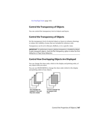 Use TrueType Fonts (page 543)
Control the Transparency of Objects
You can control the transparency level of objects and layers.
Control the Transparency of Objects
Set the transparency level of selected objects or layers to enhance drawings
or reduce the visibility of areas that are included for reference only.
Transparency can be set to ByLayer, ByBlock, or to a specific value.
IMPORTANT For performance reasons, plotting transparency is disabled by default.
To plot transparent objects, check the Plot Transparency option in either the Print
dialog box or Page Setup dialog box.
Control How Overlapping Objects Are Displayed
You can change the draw order, which is the display and plotting order, of
any objects that you select.
You can use DRAWORDER to change the draw order (which is the display
and plotting order) of any objects.
Control the Properties of Objects | 147
 