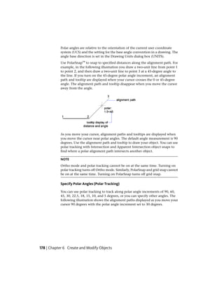 Polar angles are relative to the orientation of the current user coordinate
system (UCS) and the setting for the base angle convention in a drawing. The
angle base direction is set in the Drawing Units dialog box (UNITS).
Use PolarSnap™ to snap to specified distances along the alignment path. For
example, in the following illustration you draw a two-unit line from point 1
to point 2, and then draw a two-unit line to point 3 at a 45-degree angle to
the line. If you turn on the 45-degree polar angle increment, an alignment
path and tooltip are displayed when your cursor crosses the 0 or 45-degree
angle. The alignment path and tooltip disappear when you move the cursor
away from the angle.
As you move your cursor, alignment paths and tooltips are displayed when
you move the cursor near polar angles. The default angle measurement is 90
degrees. Use the alignment path and tooltip to draw your object. You can use
polar tracking with Intersection and Apparent Intersection object snaps to
find where a polar alignment path intersects another object.
NOTE
Ortho mode and polar tracking cannot be on at the same time. Turning on
polar tracking turns off Ortho mode. Similarly, PolarSnap and grid snap cannot
be on at the same time. Turning on PolarSnap turns off grid snap.
Specify Polar Angles (Polar Tracking)
You can use polar tracking to track along polar angle increments of 90, 60,
45, 30, 22.5, 18, 15, 10, and 5 degrees, or you can specify other angles. The
following illustration shows the alignment paths displayed as you move your
cursor 90 degrees with the polar angle increment set to 30 degrees.
178 | Chapter 6 Create and Modify Objects
 