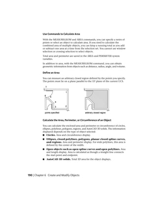 Use Commands to Calculate Area
With the MEASUREGEOM and AREA commands, you can specify a series of
points or select an object to calculate area. If you need to calculate the
combined area of multiple objects, you can keep a running total as you add
or subtract one area at a time from the selection set. You cannot use window
selection or crossing selection to select objects.
Total area and perimeter are saved in the AREA and PERIMETER system
variables.
In addition to area, with the MEASUREGEOM command, you can obtain
geometric information from objects such as distance, radius, angle, and volume.
Define an Area
You can measure an arbitrary closed region defined by the points you specify.
The points must lie on a plane parallel to the XY plane of the current UCS.
Calculate the Area, Perimeter, or Circumference of an Object
You can calculate the enclosed area and perimeter or circumference of circles,
ellipses, polylines, polygons, regions, and AutoCAD 3D solids. The information
displayed depends on the type of object selected:
■ Circles. Area and circumference display.
■ Ellipses, closed polylines, polygons, planar closed spline curves,
and regions. Area and perimeter display. For wide polylines, this area is
defined by the center of the width.
■ Open objects such as open spline curves and open polylines. Area
and length display. Area is calculated as though a straight line connects
the start point and endpoint.
■ AutoCAD 3D solids. Total 3D area for the object displays.
190 | Chapter 6 Create and Modify Objects
 