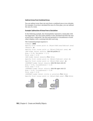 Subtract Areas from Combined Areas
You can subtract more than one area from a combined area as you calculate.
For example, if you have calculated the area of a floor plan, you can subtract
the area of a room.
Example: Subtraction of Areas from a Calculation
In the following example, the closed polyline represents a metal plate with
two large holes. The area of the polyline is first calculated and then the area
of each hole is subtracted. The area and perimeter or circumference of each
object displays, with a running total after each step.
The Command prompt sequence is
Command: area
Specify first corner point or [Object/Add area/Subtract area]
<Object>: a
Specify first corner point or [Object/Subtract area]: o
(ADD mode) Select objects: Select the polyline (1)
Area = 0.34, Perimeter = 2.71
Total area = 0.34
(ADD mode) Select objects: Press Enter
Specify first corner point or [Object/Subtract area]: s
Specify first corner point or [Object/Add area]: o
(SUBTRACT mode) Select objects: Select the lower circle (2)
Area = 0.02, Circumference = 0.46
Total area = 0.32
(SUBTRACT mode) Select objects: Select the upper circle (3)
Area = 0.02, Circumference = 0.46
Total area = 0.30
(SUBTRACT mode) Select circle or polyline: Press Enter
Specify first corner point or [Object/Add area]: Press Enter
192 | Chapter 6 Create and Modify Objects
 