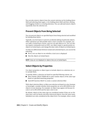 You can also remove objects from the current selection set by holding down
Shift and selecting them again, or by holding down Shift and then clicking
and dragging window or crossing selections. You can add and remove objects
repeatedly from the selection set.
Prevent Objects from Being Selected
You can prevent objects on specified layers from being selected and modified
by locking those layers.
Typically, you lock layers to prevent accidental editing of particular objects.
Other operations are still possible when a layer is locked. For example, you
can make a locked layer current, and you can add objects to it. You can also
use inquiry commands (such as LIST), use object snaps to specify points on
objects on locked layers, and change the draw order of objects on locked layers.
To help you differentiate between locked and unlocked layers, you can do the
following:
■ Hover over an object to see whether a lock icon is displayed
■ Dim the objects on locked layers
NOTE Grips are not displayed on objects that are on locked layers.
Select Objects by Properties
Use object properties or object types to include objects in a selection set, or
to exclude them.
To quickly define a selection set based on specified filtering criteria, use
■ Select Similar (SELECTSIMILAR) to select similar objects of the same type
based on specified matching properties
■ AutoLISP function SSGET to create a custom selection filter
With object selection filters, to filter your selection set based on color, linetype,
or lineweight, consider whether these properties are set to BYLAYER for any
objects in your drawing. For example, an object may appear red because its
color is set to BYLAYER and the layer color is red.
By default, objects of the same type are considered similar if they are on the
same layer, and, for blocks and other referenced objects, have the same name.
Subobjects are only considered at the object level. For example, when a mesh
224 | Chapter 6 Create and Modify Objects
 