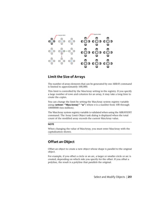 Limit the Size of Arrays
The number of array elements that can be generated by one ARRAY command
is limited to approximately 100,000.
This limit is controlled by the MaxArray setting in the registry. If you specify
a large number of rows and columns for an array, it may take a long time to
create the copies.
You can change the limit by setting the MaxArray system registry variable
using (setenv “MaxArray” “n”) where n is a number from 100 through
10000000 (ten million).
The MaxArray system registry variable is validated when using the ARRAYEDIT
command. The Array Limit Object task dialog is displayed when the total
count of the modified array exceeds the current MaxArray value.
NOTE
When changing the value of MaxArray, you must enter MaxArray with the
capitalization shown.
Offset an Object
Offset an object to create a new object whose shape is parallel to the original
object.
For example, if you offset a circle or an arc, a larger or smaller circle or arc is
created, depending on which side you specify for the offset. If you offset a
polyline, the result is a polyline that parallels the original.
Select and Modify Objects | 251
 
