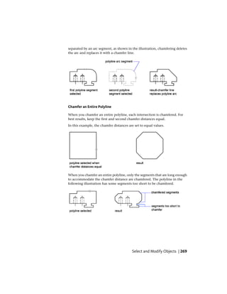 separated by an arc segment, as shown in the illustration, chamfering deletes
the arc and replaces it with a chamfer line.
Chamfer an Entire Polyline
When you chamfer an entire polyline, each intersection is chamfered. For
best results, keep the first and second chamfer distances equal.
In this example, the chamfer distances are set to equal values.
When you chamfer an entire polyline, only the segments that are long enough
to accommodate the chamfer distance are chamfered. The polyline in the
following illustration has some segments too short to be chamfered.
Select and Modify Objects | 269
 