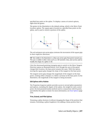specified base point on the spline. To display a menu of control options,
right-click the gizmo.
The gizmo in the illustration is the default setting, which is the Move Point
Location option. The square grip is located at a specified base point on the
spline, and is used to stretch a portion of the spline.
The red and green axis arrow grips constrain the movement of the square grip
in their respective directions.
TIP Not visible in the illustration is a blue axis arrow grip that points toward you.
This axis is visible in other views such as a 3D isometric view, and can be used to
modify the shape of a spline in 3D.
Click the downward-pointing triangular grip to switch to the Move Tangent
Direction option as illustrated below. Even though the axes of the gizmo
change their location, the base point remains the same. With this option,
moving the square grip changes the slope of the tangent at the base point.
The tangent arrow grip changes the magnitude of the tangent at the base
point, creating either a sharper or a flatter curvature at the base point. In the
illustration, the magnitude of the tangent is being increased.
Edit Splines with a Palette
The Properties Inspector palette provides access to several spline parameters
and options, including the degree of the spline, the weight for each control
point, the knot parameterization method used in conjunction with fit points,
and whether the spline is closed. For more information, see Draw Splines (page
210).
Trim, Extend, and Fillet Splines
Trimming a spline shortens it without changing the shape of the portion that
remains. Extending a spline lengthens it by adding a linear portion that is
Select and Modify Objects | 277
 