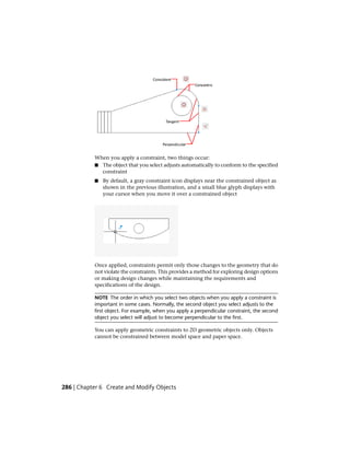 When you apply a constraint, two things occur:
■ The object that you select adjusts automatically to conform to the specified
constraint
■ By default, a gray constraint icon displays near the constrained object as
shown in the previous illustration, and a small blue glyph displays with
your cursor when you move it over a constrained object
Once applied, constraints permit only those changes to the geometry that do
not violate the constraints. This provides a method for exploring design options
or making design changes while maintaining the requirements and
specifications of the design.
NOTE The order in which you select two objects when you apply a constraint is
important in some cases. Normally, the second object you select adjusts to the
first object. For example, when you apply a perpendicular constraint, the second
object you select will adjust to become perpendicular to the first.
You can apply geometric constraints to 2D geometric objects only. Objects
cannot be constrained between model space and paper space.
286 | Chapter 6 Create and Modify Objects
 