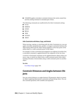 ■ CHAMFER applies coincident contraints between the newly created line
and the existing trimmed or extended pair of lines.
The following commands are unaffected by the Infer Constraints setting:
■ SCALE
■ MIRROR
■ OFFSET
■ BREAK
■ TRIM
■ EXTEND
■ ARRAY
Infer Constraints with Move, Copy, and Stretch
When moving, copying, or stretching with the Infer Constraints on, you can
apply coincident, perpendicular, parallel, or tangent constraints between the
object being edited and the object being snapped to if the base point of the
edited object is a valid constraint point of that object.
For example, if a line is stretched and snapped to an endpoint of another line,
a coincident constraint is applied between the endpoints of the two lines.
A vertical or horizontal constraint can be applied between objects when you
move, copy, or stretch an object from a valid constraint point while object
tracking vertically or horizontally along a valid constraint point on another
object.
See also:
Use Object Snaps (page 169)
Constrain Distances and Angles between Ob-
jects
You can control distances or angles between 2D geometric objects or points
on objects applying dimensional constraints and specifying values. You can
also constrain geometry with variables and equations.
294 | Chapter 6 Create and Modify Objects
 