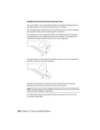 Modify Dimensional Constraints Using Their Grips
You can modify a constrained object either by using the triangular grips or
the square grips on the associated dimensional constraint.
The triangular grips on dimensional constraints provide a way of changing
the constraint value while maintaining the constraint.
For example, you can change the length of the diagonal line by using the
triangular grips on the Aligned dimensional constraint. The diagonal line
maintains its angle and the location of one of its endpoints.
The square grip on dimensional constraints provides a way of changing the
location of the text and other elements.
Dynamic dimensional constraints are more limited than annotational
dimensional constraints in where the text can be located.
NOTE Triangular grips are not available for dimensional constraints that reference
other constraint variables in expressions.
For information about temporarily relaxing constraints, see Overview of
Constraints (page 282).
300 | Chapter 6 Create and Modify Objects
 