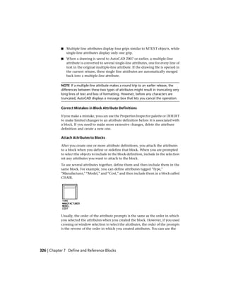 ■ Multiple line attributes display four grips similar to MTEXT objects, while
single-line attributes display only one grip.
■ When a drawing is saved to AutoCAD 2007 or earlier, a multiple-line
attribute is converted to several single-line attributes, one for every line of
text in the original multiple-line attribute. If the drawing file is opened in
the current release, these single line attributes are automatically merged
back into a multiple-line attribute.
NOTE If a multiple-line attribute makes a round trip to an earlier release, the
differences between these two types of attributes might result in truncating very
long lines of text and loss of formatting. However, before any characters are
truncated, AutoCAD displays a message box that lets you cancel the operation.
Correct Mistakes in Block Attribute Definitions
If you make a mistake, you can use the Properties Inspector palette or DDEDIT
to make limited changes to an attribute definition before it is associated with
a block. If you need to make more extensive changes, delete the attribute
definition and create a new one.
Attach Attributes to Blocks
After you create one or more attribute definitions, you attach the attributes
to a block when you define or redefine that block. When you are prompted
to select the objects to include in the block definition, include in the selection
set any attributes you want to attach to the block.
To use several attributes together, define them and then include them in the
same block. For example, you can define attributes tagged "Type,"
"Manufacturer," “Model,” and “Cost,” and then include them in a block called
CHAIR.
Usually, the order of the attribute prompts is the same as the order in which
you selected the attributes when you created the block. However, if you used
crossing or window selection to select the attributes, the order of the prompts
is the reverse of the order in which you created attributes. You can use the
326 | Chapter 7 Define and Reference Blocks
 