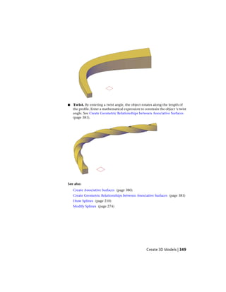 ■ Twist. By entering a twist angle, the object rotates along the length of
the profile. Enter a mathematical expression to constrain the object ‘s twist
angle. See Create Geometric Relationships between Associative Surfaces
(page 381).
See also:
Create Associative Surfaces (page 380)
Create Geometric Relationships between Associative Surfaces (page 381)
Draw Splines (page 210)
Modify Splines (page 274)
Create 3D Models | 349
 