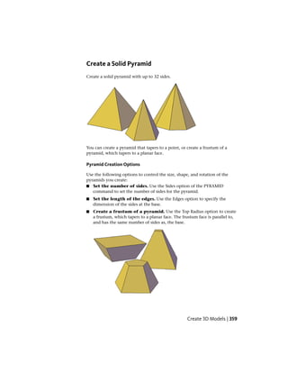 Create a Solid Pyramid
Create a solid pyramid with up to 32 sides.
You can create a pyramid that tapers to a point, or create a frustum of a
pyramid, which tapers to a planar face.
Pyramid Creation Options
Use the following options to control the size, shape, and rotation of the
pyramids you create:
■ Set the number of sides. Use the Sides option of the PYRAMID
command to set the number of sides for the pyramid.
■ Set the length of the edges. Use the Edges option to specify the
dimension of the sides at the base.
■ Create a frustum of a pyramid. Use the Top Radius option to create
a frustum, which tapers to a planar face. The frustum face is parallel to,
and has the same number of sides as, the base.
Create 3D Models | 359
 