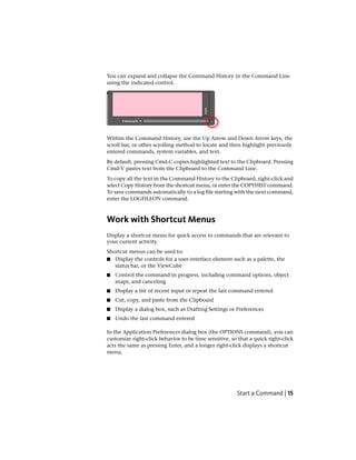 You can expand and collapse the Command History in the Command Line
using the indicated control.
Within the Command History, use the Up Arrow and Down Arrow keys, the
scroll bar, or other scrolling method to locate and then highlight previously
entered commands, system variables, and text.
By default, pressing Cmd-C copies highlighted text to the Clipboard. Pressing
Cmd-V pastes text from the Clipboard to the Command Line.
To copy all the text in the Command History to the Clipboard, right-click and
select Copy History from the shortcut menu, or enter the COPYHIST command.
To save commands automatically to a log file starting with the next command,
enter the LOGFILEON command.
Work with Shortcut Menus
Display a shortcut menu for quick access to commands that are relevant to
your current activity.
Shortcut menus can be used to:
■ Display the controls for a user-interface element such as a palette, the
status bar, or the ViewCube
■ Control the command in progress, including command options, object
snaps, and canceling
■ Display a list of recent input or repeat the last command entered
■ Cut, copy, and paste from the Clipboard
■ Display a dialog box, such as Drafting Settings or Preferences
■ Undo the last command entered
In the Application Preferences dialog box (the OPTIONS command), you can
customize right-click behavior to be time sensitive, so that a quick right-click
acts the same as pressing Enter, and a longer right-click displays a shortcut
menu.
Start a Command | 15
 