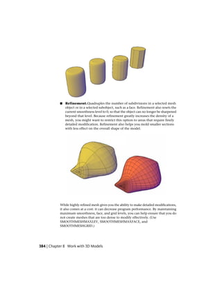 ■ Refinement.Quadruples the number of subdivisions in a selected mesh
object or in a selected subobject, such as a face. Refinement also resets the
current smoothness level to 0, so that the object can no longer be sharpened
beyond that level. Because refinement greatly increases the density of a
mesh, you might want to restrict this option to areas that require finely
detailed modification. Refinement also helps you mold smaller sections
with less effect on the overall shape of the model.
While highly refined mesh gives you the ability to make detailed modifications,
it also comes at a cost: it can decrease program performance. By maintaining
maximum smoothness, face, and grid levels, you can help ensure that you do
not create meshes that are too dense to modify effectively. (Use
SMOOTHMESHMAXLEV, SMOOTHMESHMAXFACE, and
SMOOTHMESHGRID.)
384 | Chapter 8 Work with 3D Models
 