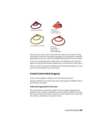 Similarly, if you notice that a converted mesh object has a number of long,
slivered faces (which can sometimes cause gaps), try decreasing the maximum
edge length for new faces value (FACETERMAXEDGELENGTH system variable).
If you are converting primitive solid objects, this dialog box also offers the
option of using the same default settings used to create primitive mesh objects.
When you select conversion candidates directly from this dialog box, you can
preview the results before you accept them.
Create Custom Mesh (Legacy)
Create custom polygon or polyface mesh by specifying vertices.
Specify individual vertices when you create mesh using the 3DMESH, PFACE,
and 3DFACE commands.
Understand Legacy Mesh Construction
The mesh density controls the number of facets in legacy polygonal and
polyface meshes. Density is defined in terms of a matrix of M and N vertices,
like a grid consisting of columns and rows. M and N specify the column and
row position, respectively, of any given vertex.
Create 3D Models | 399
 